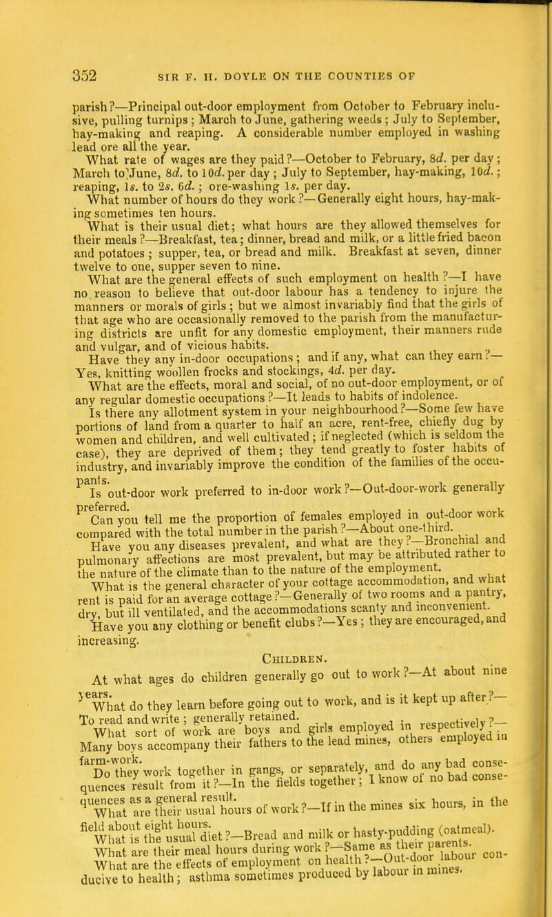 parish?—Principal out-door employment from October to February inclu- sive, pulling turnips ; March to June, gathering weeds ; July to September, hay-making and reaping. A considerable number employed in washing lead ore all the year. What rate of wages are they paid?—October to February, 8d. per day; March to'June, 8d. to lOci.per day ; July to September, hay-making, lOd.; reaping, 1*. to 2s. 6d.; ore-washing Is. per day. What number of hours do they work ?—Generally eight hours, hay-mak- ing sometimes ten hours. What is their usual diet; what hours are they allowed themselves for their meals ?—Breakfast, tea; dinner, bread and milk, or a little fried bacon and potatoes ; supper, tea, or bread and milk. Breakfast at seven, dinner twelve to one, supper seven to nine. What are the general effects of such employment on health ?—I have no. reason to believe that out-door labour has a tendency to injure the manners or morals of girls ; but we almost invariably find that the girls of that age who are occasionally removed to the parish from the manufactur- ing districts are unfit for any domestic employment, their manners rude and vulgar, and of vicious habits. Have they any in-door occupations ; and if any, what can they earn i— Yes, knitting woollen frocks and stockings, 4d. per day. What are the effects, moral and social, of no out-door employment, or of any regular domestic occupations ?—It leads to habits of indolence. Is there any allotment system in your neighbourhood?—Some few have portions of land from a quarter to half an acre, rent-free, chiefly dug by women and children, and well cultivated ; if neglected (which is seldom the case), they are deprived of them; they tend greatly to foster habits of industry, and invariably improve the condition of the families of the occu- PaisSout-door work preferred to in-door work?-Out-door-work generally preferred ^ ^ ^ proportion of females employed in out-door work compared with the total number in the parish ?—About one-third. Have you any diseases prevalent, and what are they --Bronchial and pulmonary affections are most prevalent, but may be attributed rather to the nature of the climate than to the nature of the employment. What is the general character of your cottage accommodation, and what rent is paid for an average cottage ?- Generally of two rooms and a pantry, dry, but ill ventilated, and the accommodations scanty and inconvenient Have you any clothing or benefit clubs ?-Yes; they are encouraged, and increasing. Children. At what ages do children generally go out to work ?-At about nine >eWhat do they learn before going out to work, and is it kept up after ?- To read and write ; generally retained. rp-npntivelv ?— What sort of work are boys and girls employed in s^cUvejy Many boys accompany their fathers to the lead mines, others employed in 'XTevwork toother in gangs, or separately, and do any bad conse- quences Jesuit from ii ?-In ^fields together ; I know of no bad conse- qThrix^ * h°urs'in the fiwS Ssu°af diet ?-Bread and milk or hasty-pudding (oatmeal). WhS are theTmeal hours during workPpSame as theirparen s What are the effects of employment on health ?-Oi£bour ducive to health; asthma sometimes produced by laboui in mines.