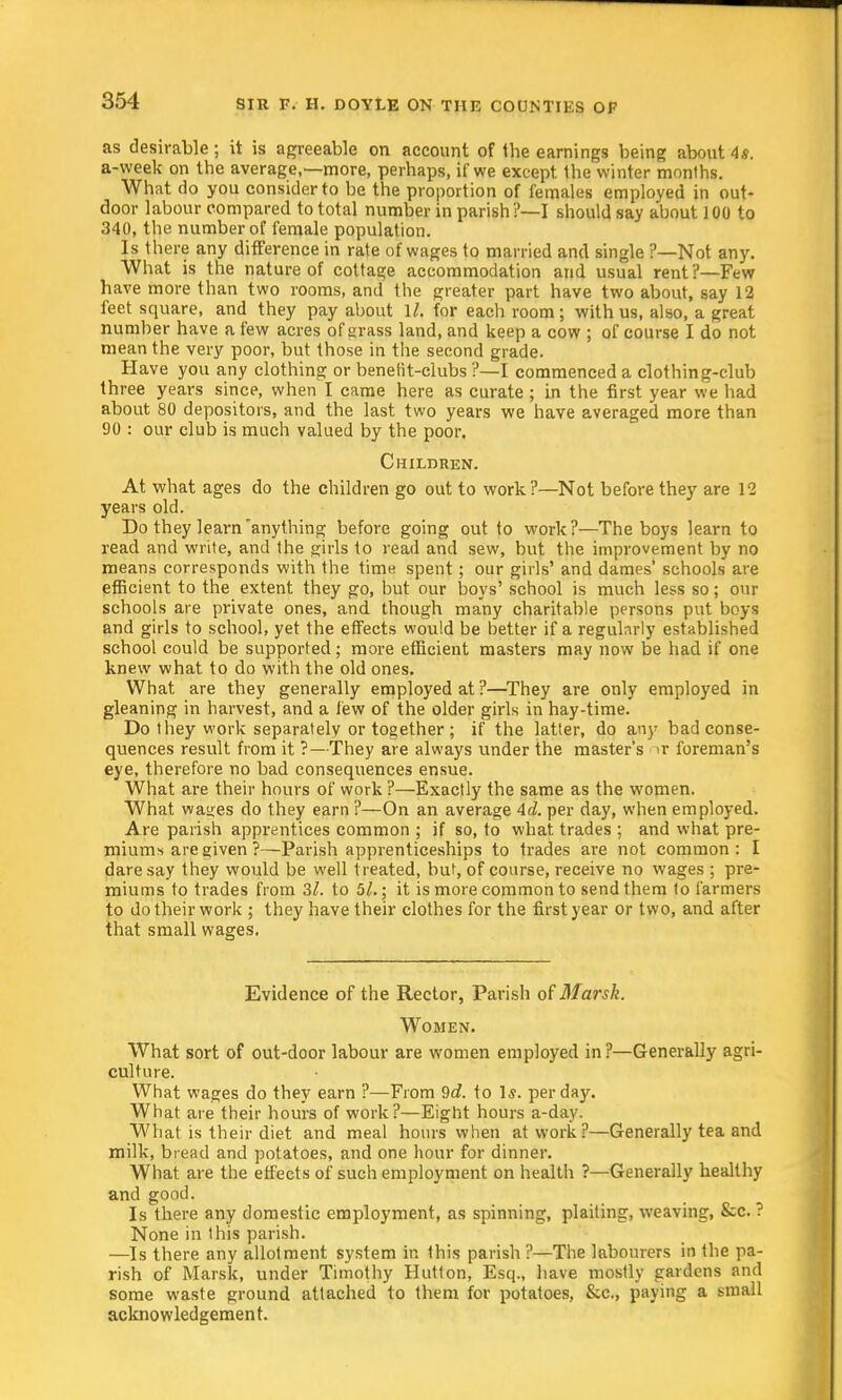 as desirable; it is agreeable on account of the earnings being about 4s. a-week on the average,—more, perhaps, if we except the winter months. What do you consider to he the proportion of females employed in out- door labour compared to total number in parish?—I should say about 100 to 340, the number of female population. Is there any difference in rate of wages to married and single ?—Not any. What is the nature of cottage accommodation and usual rent?—Few have more than two rooms, and the greater part have two about, say 12 feet square, and they pay about 1/. for each room; with us, also, a great number have a few acres of grass land, and keep a cow ; of course I do not mean the very poor, but those in the second grade. Have you any clothing or benefit-clubs ?—I commenced a clothing-club three years since, when I came here as curate ; in the first year we had about 80 depositors, and the last two years we have averaged more than 90 : our club is much valued by the poor. Children. At what ages do the children go out to work?—Not before they are 12 years old. Do they learn'anything before going out to work?—The boys learn to read and write, and the girls to read and sew, but the improvement by no means corresponds with the time spent; our girls' and dames' schools are efficient to the extent they go, but our boys' school is much less so; our schools are private ones, and though many charitable persons put boys and girls to school, yet the effects would be better if a regularly established school could be supported; more efficient masters may now be had if one knew what to do with the old ones. What are they generally employed at ?—They are only employed in gleaning in harvest, and a few of the older girls in hay-time. Do they work separately or together ; if the latter, do any bad conse- quences result from it ?—They are always under the master's »r foreman's eye, therefore no bad consequences ensue. What are their hours of work ?—Exactly the same as the women. What wages do they earn ?—On an average Ad. per day, when employed. Are parish apprentices common ; if so, to what trades ; and what pre- mium-, are given ?—Parish apprenticeships to trades are not common: I daresay they would be well treated, but, of course, receive no wages ; pre- miums to trades from 3/. to 51.; it is more common to send them to farmers to do their work ; they have their clothes for the first year or two, and after that small wages, Evidence of the Rector, Parish of Marsk. Women. What sort of out-door labour are women employed in?—Generally agri- culture. What wages do they earn ?—From 9c?. to 1*. per day. What are their hours of work?—Eight hours a-day. What is their diet and meal hours when at work?—Generally tea and milk, bread and potatoes, and one hour for dinner. What are the effects of such employment on health ?—Generally healthy and good. Is there any domestic employment, as spinning, plaiting, weaving, &c. ? None in this parish. —Is there any allotment system in this parish ?—The labourers in the pa- rish of Marsk, under Timothy Hutton, Esq., have mostly gardens and some waste ground attached to them for potatoes, &c, paying a small acknowledgement.