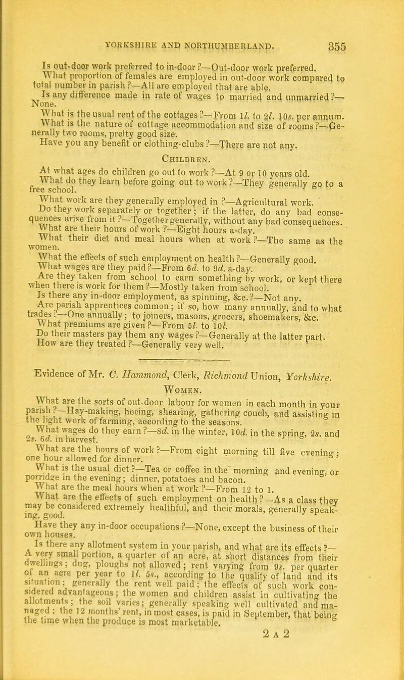 Is out-door work preferred to in-door ?—Out-door work preferred. What proportion of females are employed in out-door work compared to total number in parish ?—All are employed that are able. Is any difference made in rate of wages to married and unmarried ?— None. What is the usual rent of the cottages ?—From 1/. to 2l. 10s. per annum. What is the nature of cottage accommodation and size of rooms ?— Ge- nerally two rooms, pretty good size. Have you any benefit or clothing-clubs ?—There are not any. Children. At what ages do children go out to work ?—At 9 or 10 years old. What do they learn before going out to work ?—They generally so to a free school. What work are they generally employed in ?—Agricultural work. Do they work separately or together; if the latter, do any bad conse- quences arise from it ?—Together generally, without any bad consequences. What are their hours of work ?—Eight hours a-day. What their diet and meal hours when at work ?—The same as the women. What the effects of such employment on health ?—Generally good. What wages are they paid?—From 6d. to 9d. a-day. Are they taken from school to earn something by work, or kept there when there is work for them ?—Mostly taken from school. Is there any in-door employment, as spinning, &e.?—Not any. Are parish apprentices common ; if so, how many annually, and to what trades?—One annually; to joiners, masons, grocers, shoemakers, Sec. W hat premiums are given ?—From 5l. to 10/. Do their masters pay them any wages ?—Generally at the latter part. How are they treated ?—Generally very well. Evidence of Mr. C. Hammond, Clerk, Richmond Union, Yorkshire. Women. What are the sorts of out-door labour for women in each month in your fur •~Hay-makin^ hoeing, shearing, gathering couch, and assisting in the light work of farming, according to the seasons. What wages do they earn ?—8d. in the winter, lod. in the spring, 2s. and 2s. 6a. in harvest. What are the hours of work ?—From eight morning till five evening ■ one hour allowed for dinner. What is the usual diet ?—Tea or coffee in the morning and evening, or porridze in the evening; dinner, potatoes and bacon. What are the meal hours when at work ?—From 12 to 1. What are the effects of such employment on health ?—As a class they may be considered extremely healthful, and their morals, generally speak- ing, good. b 3 v Have they any in-door occupations ?—None, except the business of their own houses. Is there any allotment system in your parish, and what are its effects '—■ A very small portion, a quarter of an acre, at short distances from their dwellings; dug, ploughs not allowed ; rent varying from 9s. per quarter ot an acre per year to \l. 5*., according to the quality of land and its situation; generally the rent well paid; the effects of such work con- sidered advantageous; the women and children assist in cultivating the allotments; the soil varies; generally speaking well cultivated and ma- naged ; the 12 months' rent, in most cases, is paid in September, that belhe the time when the produce is most marketable. .2 A 2