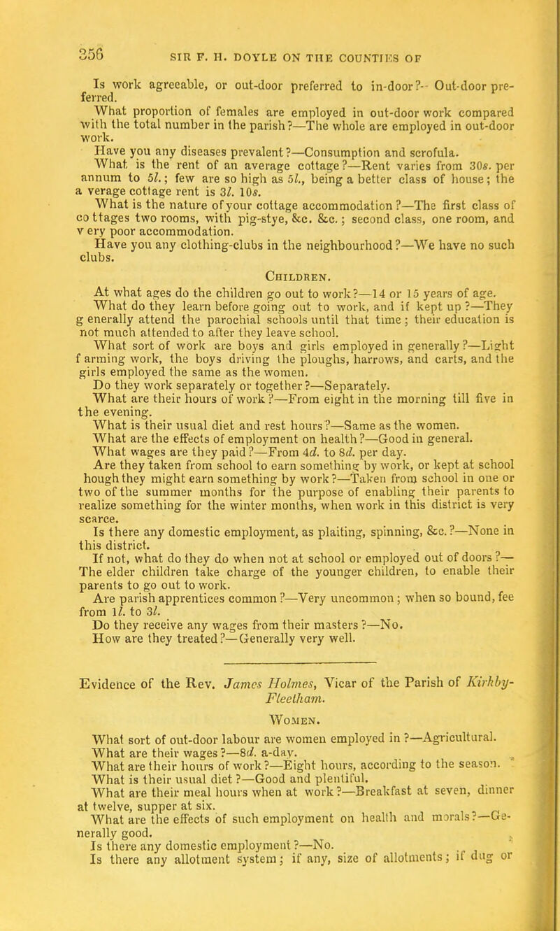 Is work agreeable, or out-door preferred to in-door?- Out-door pre- ferred. What proportion of females are employed in out-door work compared with the total number in the parish?—The whole are employed in out-door work. Have you any diseases prevalent ?—Consumption and scrofula. What, is the rent of an average cottage?—Rent varies from 30s. per annum to 5/.; few are so high as bl., being a better class of house; the a verage cottage rent is 3/. 10s. What is the nature of your cottage accommodation ?—The first class of cottages two rooms, with pig-stye, &c. &c.; second class, one room, and v ery poor accommodation. Have you any clothing-clubs in the neighbourhood ?—We have no such clubs. Children. At what ages do the children go out to work?—14 or 15 years of age. What do they learn before going out to work, and if kept up ?—They g enerally attend the parochial schools until that time ; their education is not much attended to after they leave school. What sort of work are boys and girls employed in generally ?—Lisrht f arming work, the boys driving the ploughs, harrows, and carts, and the girls employed the same as the women. Do they work separately or together?—Separately. What are their hours of work ?—From eight in the morning till five in the evening. What is their usual diet and rest hours ?—Same as the women. What are the effects of employment on health ?—Good in general. What wages are they paid ?—From 4d. to 8d. per day. Are they taken from school to earn something by work, or kept at school hough they might earn something by work?—Taken from school in one or two of the summer months for the purpose of enabling their parents to realize something for the winter months, when work in this district is very scarce. Is there any domestic employment, as plaiting, spinning, &c. ?—None in this district. If not, what do they do when not at school or employed out of doors ?— The elder children take charge of the younger children, to enable their parents to go out to work. Are parish apprentices common ?—Very uncommon ; when so bound, fee from ]/. to 3/. Do they receive any wages from their masters ?—No. How are they treated?—Generally very well. Evidence of the Rev. James Holmes, Vicar of the Parish of Kirkby- Fleetham. Women. What sort of out-door labour are women employed in ?—Agricultural. What are their wages ?—8d. a-day. What are their hours of work?—Eight hours, according to the season. What is their usual diet ?—Good and plentiful. What are their meal hours when at work ?—Breakfast at seven, dinner at twelve, supper at six. What are the effects of such employment on health and morals?—Ge- nerally good. Is there any domestic employment ?—No. Is there any allotment system; if any, size of allotments; if dug or