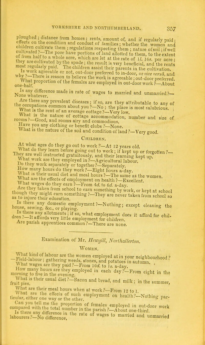 &? *«cllstanfrom h<>mes; rents, amount of, and if regularly paid • Jh?$\°n ^ T^u™ and c,onduct of farailies 5 whether the women1 and en ?J!»pH  T, reSula,10ns respecting them ; nature of soil; if well of rom 1 IiVTT haVe V°uUT 0t\land allotted t0 thera> t0 the extent ot Horn half to a whole acre, which are let at the rate of U. Us per acre • they are cultivated by the spade; the result is very benefic., dt rents ?Ag?arly P• Thetchil(l' en assist their parents in the cultivation whv% Thp£ree 6 °r ?0ti rUd°f Preferred to in-door, or tend, and AVlTT reason to believe the work is agreeable : out-door preferred one half Pr°P° °f ^ femakS eia^in °^oor work ?-About No^eThaSr made ^ ratC °f Wag6S t0 man'ied and unma-ied?- th^r™rfeanyprevalentudiseases; ifso- are they attributable to any of lh v° S'ons o about you ?-No j the place is most salubrious. it-u I ? rent 0f an average cottage ?—Very low rooms' rn!if r!Ure °f cottage accommodation, number and size of rooms .-'—Good, and rooms airy and commodious. Have you any clothing or benefit clubs ?—None. W hat 13 the nature of the soil and condition of land ?—Very good. Children. At what ages do they go out to work ?—At 12 years old. What do they learn before going out to work ; if kept up or forgotten ?— They are we 1 instructed gratuitously, and their learning kept up?  What work are they employed in ?—Agricultural labour. Ho they work separately or together ?—Separately How many hours do they work ?—Eight hours a-day. \\ hat is their usual diet and meal hours ?-The same as the women. What are the effects of employment on health ?—Excellent. \\ hat wages do they earn ?—From Ad. to 6d. a-day. +j,^reu.uy taken from sch°o110 earn something by work, or kept at school ^^siisssr^ ?~They are never ta*en fZ ^ drS ^T^ ^^^^ doe«  afford for chill oren .—It affords very little employment for children. Are parish apprentices common ?—There are none. Examination of Mr. Hewgill, Northallerton. Women. K£f.l8br are the WOmen emPloyed at in your neighbourhood? -Field-labour; gathering weeds, stones, and potatoes in autumn. What wages are they paid?-From lOd. to J*, a-day. ' How many hours are they employed in each day/-From eieht in the morning to hve in the evening. 3 me What is their usual diet ?—Bacon and bread and mill-- \n tu„ fruit pies. ureao, ana milk , in the summer, What are their meal hours when at work?—From 12 to 1 J hat are the effects of such employment on health?—Nothim? imr ticular, either one way or the other ' coining pai- JiS&ZbtSSSSZ. l° * l° —« A tarried