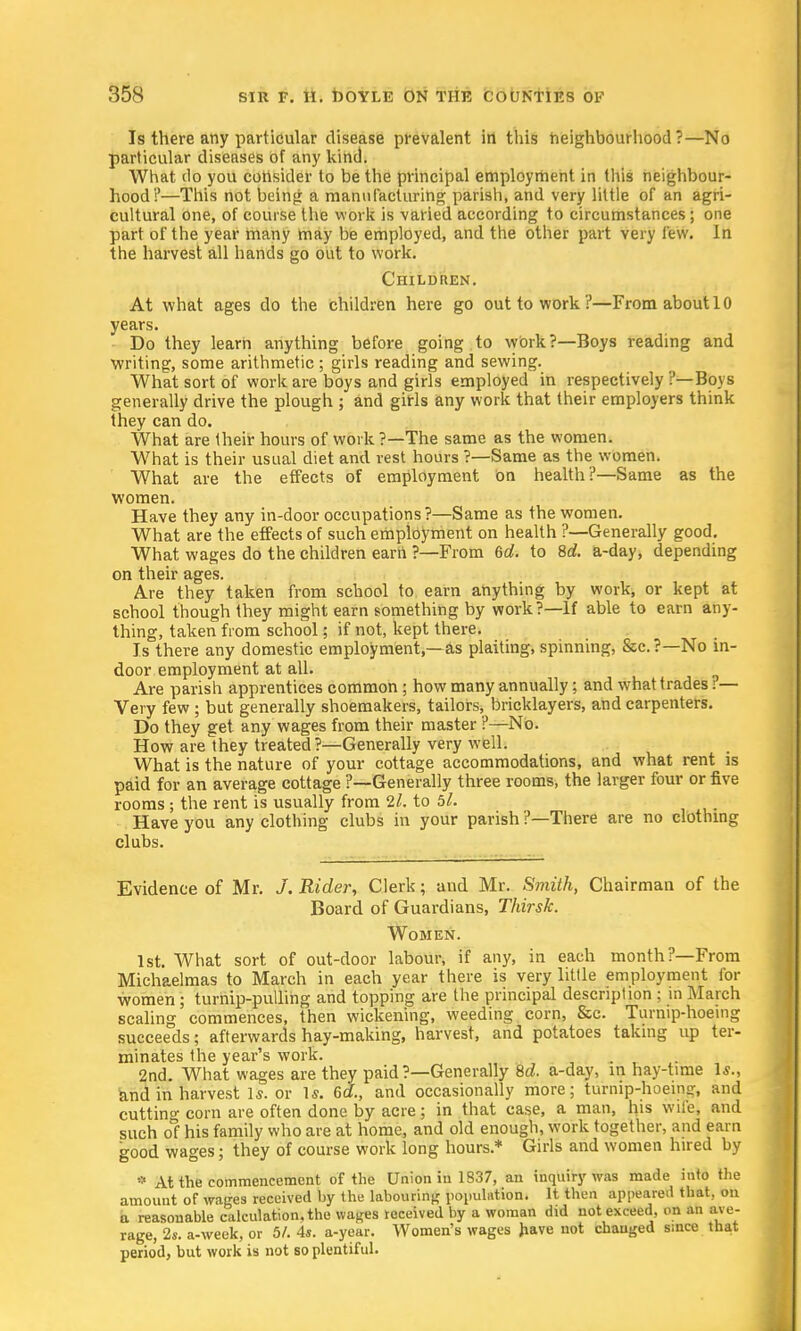 Is there any particular disease prevalent in this neighbourhood?—No particular diseases of any kind. What do you consider to be the principal employment in this neighbour- hood!'—This not being a manufacturing parish, and very little of an agri- cultural one, of course the work is varied according to circumstances; one part of the year many may be employed, and the other part very few. In the harvest all hands go out to work. Children. At what ages do the children here go out to work?—From about 10 years. Do they learn anything before going to work?—Boys reading and writing, some arithmetic ; girls reading and sewing. What sort of work are boys and girls employed in respectively ?— Boys generally drive the plough ; and girls any work that their employers think they can do. What are their hours of work ?—The same as the women. What is their usual diet and rest hours ?—Same as the women. What are the effects of employment on health?—Same as the women. Have they any in-door occupations?—Same as the women. What are the effects of such employment on health ?—Generally good. What wages do the children earn ?—From 6d. to 8d. a-day, depending on their ages. Are they taken from school to earn anything by work, or kept at school though they might earn something by work?—If able to earn any- thing, taken from school; if not, kept there. Is there any domestic employment,—as plaiting, spinning, &c.?—No in- door employment at all. Are parish apprentices common ; how many annually; and what trades. — Very few ; but generally shoemakers, tailors, bricklayers, and carpenters. Do they get any wages from their master ?—No. How are they treated?—Generally very well. What is the nature of your cottage accommodations, and what rent is paid for an average cottage ?—Generally three rooms, the larger four or five rooms -, the rent is usually from 2l. to 51. Have you any clothing clubs in your parish ?—There are no clothing clubs. Evidence of Mr. J. Rider, Clerk; and Mr. Smith, Chairman of the Board of Guardians, Tkirsk. Women. 1st. What sort of out-door labour, if any, in each month?—From Michaelmas to March in each year there is very little employment for women ; turnip-pulling and topping are the principal description : in March scaling commences, then wickening, weeding corn, &c. Turnip-hoeing succeeds; afterwards hay-making, harvest, and potatoes taking up ter- minates the year's work. 2nd. What wages are they paid ?—Generally M. a-day, in hay-time Is., and in harvest Is. or Is. 6d., and occasionally more; turnip-hoeing, and cutting corn are often done by acre; in that case, a man, his wife, and such o°f his family who are at home, and old enough, work together, and earn good wages; they of course work long hours* Girls and women hired by * At the commencement of the Union in 1837, an inquiry was made into the amount of wages received by the labouring population. It then appeared that, on a reasonable calculation, the wages received by a woman did not exceed, on an ave- rage, 2s. a-week, or 5/. 4s. a-year. Women's wages have not changed since that period, but work is not so plentiful.