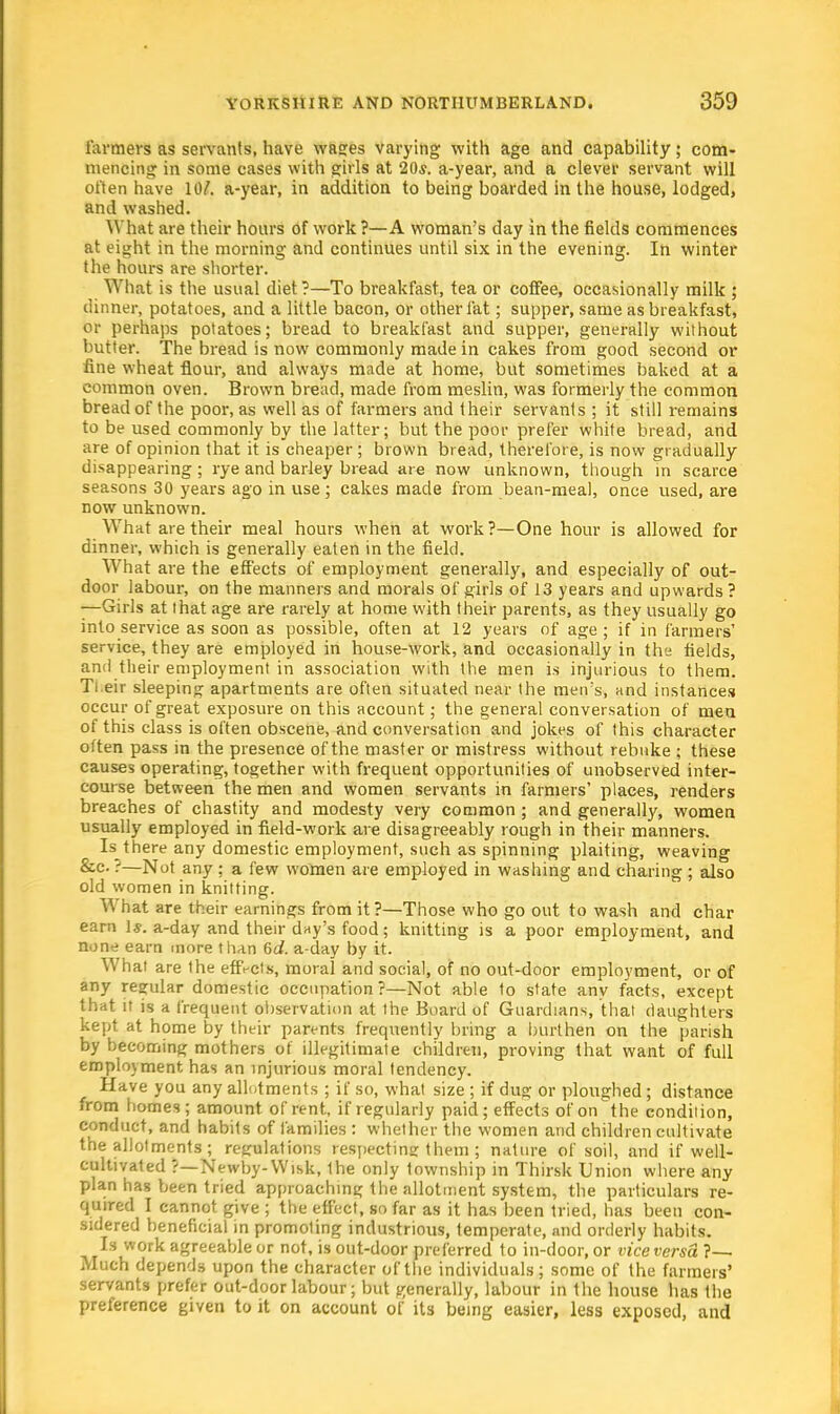 farmers as servants, have wages varying with age and capability; com- mencing in some cases with girls at 20*. a-year, and a clever servant will often have 10/. a-year, in addition to being boarded in the house, lodged, and washed. What are their hours of work ?—A woman's day in the fields commences at eight in the morning and continues until six in the evening. In winter the hours are shorter. What is the usual diet?—To breakfast, tea or coffee, occasionally milk ; dinner, potatoes, and a little bacon, or other fat; supper, same as breakfast, or perhaps potatoes; bread to breakfast and supper, generally without butter. The bread is now commonly made in cakes from good second or fine wheat flour, and always made at home, but sometimes baked at a common oven. Brown bread, made from meslin, was formerly the common bread of the poor, as well as of farmers and their servants ; it still remains to be used commonly by the latter; but the poor prefer white bread, and are of opinion that it is cheaper ; brown bread, therefore, is now gradually disappearing ; rye and barley bread are now unknown, though in scarce seasons 30 years ago in use; cakes made from bean-meal, once used, are now unknown. What are their meal hours when at work?—One hour is allowed for dinner, which is generally eaten in the field. What are the effects of employment generally, and especially of out- door labour, on the manners and morals of girls of 13 years and upwards ? —Girls at that age are rarely at home with their parents, as they usually go into service as soon as possible, often at 12 years of age; if in farmers' service, they are employed in house-work, and occasionally in the fields, and their employment in association with the men is injurious to them. Ti eir sleeping apartments are often situated near the men's, and instances occur of great exposure on this account; the general conversation of men of this class is often obscene, and conversation and jokes of this character often pass in the presence of the master or mistress without rebuke ; these causes operating, together with frequent opportunities of unobserved inter- course between the men and women servants in farmers' places, renders breaches of chastity and modesty very common ; and generally, women usually employed in field-work are disagreeably rough in their manners. Is there any domestic employment, such as spinning plaiting, weaving &c ?—Not any ; a few women are employed in washing and charing ; also old women in knitting. W^hat are their earnings from it?—Those who go out to wash and char earn 1*. a-day and their day's food; knitting is a poor employment, and none earn more than 6d. a-day by it. What are the effects, moral and social, of no out-door employment, or of any regular domestic occupation ?—Not able to state any facts, except that it is a frequent observation at the Board of Guardians, that daughters kept at home by their parents frequently bring a burthen on the parish by becoming mothers of illegitimate children, proving that want of full employment has an injurious moral tendency. Have you any allotments ; if so, what size ; if dug or ploughed ; distance from homes; amount of rent, if regularly paid; effects of on the condition, conduct, and habits of families : whether the women and children cultivate the allotments; regulations respecting them ; nature of soil, and if well- cultivated ?—Newby-Wisk, Ihe only township in Thirsk Union where any plan has been tried approaching the allotment system, the particulars re- quired I cannot give ; the effect, so far as it has been tried, has been con- sidered beneficial in promoting industrious, temperate, and orderly habits. Is work agreeable or not, is out-door preferred to in-door, or vice versa ?— Much depends upon the character of the individuals; some of the farmers' servants prefer out-door labour; but generally, labour in the house has the preference given to it on account of its being easier, less exposed, and