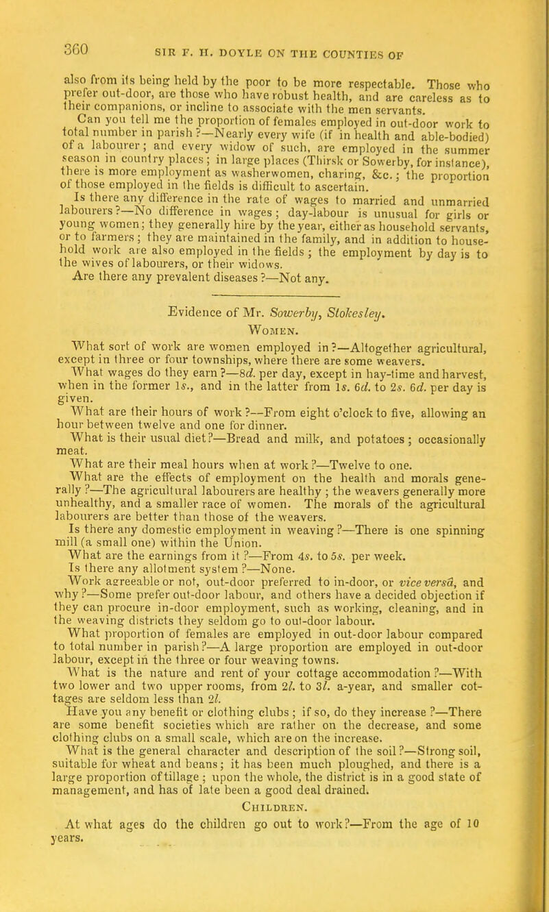 also from its being held by the poor to be more respectable. Those who prefer out-door, are those who have robust health, and are careless as to their companions, or incline to associate with the men servants. Can you tell me the proportion of females employed in out-door work to total number in parish ?—Nearly every wife (if in health and able-bodied) of a labourer; and every widow of such, are employed in the summer season in country places ; in large places (Tliirsk or Sowerby, for instance), there is more employment as washerwomen, charing, &c.; the proportion of those employed in Ihe fields is difficult to ascertain. Is there any difference in the rate of wages to married and unmarried labourers?—No difference in wages; day-labour is unusual for girls or youngwomen; they generally hire by the year, either as household servants, or to farmers ; they are maintained in the family, and in addition to house- hold work are also employed in the fields ; the employment by day is to the wives of labourers, or their widows. Are there any prevalent diseases ?—-Not any. Evidence of Mr. Sowerby, Slolcesley. Women. What sort of work are women employed in ?—Altogether agricultural, except in three or four townships, where there are some weavers. What wages do they earn?—8d. per day, except in hay-time and harvest, when in the former Is., and in the latter from Is. 6d. to 2s. 6d. per day is given. What are their hours of work ?—From eight o'clock to five, allowing an hour between twelve and one for dinner. What is their usual diet?—Bread and milk, and potatoes; occasionally meat. What are their meal hours when at work ?—Twelve to one. What are the effects of employment on the health and morals gene- rally ?—The agricultural labourers are healthy ; the weavers generally more unhealthy, and a smaller race of women. The morals of the agricultural labourers are better than those of the weavers. Is there any domestic employment in weaving ?—There is one spinning mill (a small one) within the Union. What are the earnings from it ?—From 4?. to 5s. per week. Is there any allotment system ?—None. Work asreeable or not, out-door preferred to in-door, or vice versa, and why?—Some prefer out-door labour, and others have a decided objection if they can procure in-door employment, such as working, cleaning, and in the weaving districts they seldom go to out-door labour. What proportion of females are employed in out-door labour compared to total number in parish?—A large proportion are employed in out-door labour, except in the three or four weaving towns. AVhat is the nature and rent of your cottage accommodation ?—With two lower and two upper rooms, from 21. to 3/. a-year, and smaller cot- tages are seldom less than 21. Have you any benefit or clothing clubs ; if so, do they increase ?—There are some benefit societies which are rather on the decrease, and some clothing clubs on a small scale, which are on the increase. What is the general character and description of the soil?—Strong soil, suitable for wheat and beans; it has been much ploughed, and there is a large proportion of tillage ; upon the whole, the district is in a good state of management, and has of late been a good deal drained. Children. At what ages do the children go out to work?—From the age of 10 years.