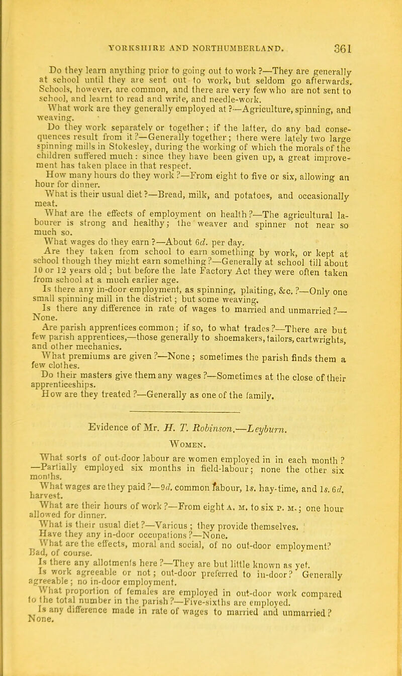 Do they learn anything prior to going out to work ?—They are generally at school until they are sent out to work, but seldom go afterwards. Schools, however, are common, and there are very few who are not sent to school, and learnt to read and write, and needle-work. What work are they generally employed at ?•—Agriculture, spinning, and weaving. Do they work separately or together; if the latter, do any bad conse- quences result from it ?—Generally together ; there were lately two large spinning mills in Stokesley, during the working of which the morals of the children suffered much: since they have been given up, a great improve- ment has taken place in that respect. How many hours do they work ?—From eight to five or six, allowing an hour for dinner. What is their usual diet ?—Bread, milk, and potatoes, and occasionally meat. What are the effects of employment on health?—The agricultural la- bourer is strong and healthy,- the weaver and spinner not near so much so. What wages do they earn ?—About 6d. per day. Are they taken from school to earn something by work, or kept at school though they mi»ht earn something ?—Generally at school till about 10 or 12 years old ; but before the late Factory Act they were often taken from school at a much earlier age. Is there any in-door employment, as spinning, plaiting, &c. ?—Only one small spinning mill in the district; but some weaving. Is there any difference in rate of wages to married and unmarried? None. Are parish apprentices common: if so, to what trades?—There are but few parish apprentices,—those generally to shoemakers, tailors, cartwrights and other mechanics. What premiums are given ?—None ; sometimes the parish finds them a few clothes. Do their masters give them any wages ?—Sometimes at the close of their apprenticeships. How are they treated ?—Generally as one of the family. Evidence of Mr. H. T. Robinson.—Leyburn. Women. What sorts of out-door labour are women employed in in each month ? —Partially employed six months in field-labour; none the other six months. What wages are they paid ?—9(7. common labour, 1*. hay-time, and Is. 6d. harvest. What are their hours of work ?—From eight a. m. to six p. m. ; one hour allowed for dinner. WThat is their usual diet ?—Various ; they provide themselves. Have they any in-door occupations ?—None. What are the effects, moral and social, of no out-door employment? L'ad, of course. Is there any allotments here ?—They are but little known as yet. Is work agreeable or not; out-door preferred to in-door? Generally agreeable ; no in-door employment. What proportion of females are employed in out-door work compared to the total number in the parish ?—Five-sixths are employed. Is any difference made in rate of wages to married and unmarried? None.