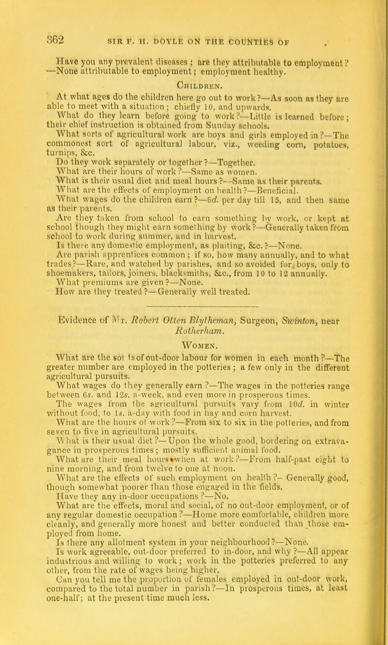 Have you any prevalent diseases ; are they attributable to employment ? —None attributable to employment; employment healthy. Children. At what ages do the children here go out to work?—As soon as they are able to meet with a situation ; chiefly 10, and upwards. What do they learn before going to work?—Little is learned before; their chief instruction is obtained from Sunday schools. What sorts of agricultural work are boys and girls employed in ?— The commonest sort of agricultural labour, viz., weeding corn, potatoes, turnips, &c. Do they work separately or together ?—Together. What are their hours of work r—Same as women. What is their usual diet and meal hours ?—Same as their parents. What are the effects of employment on health?—Beneficial. What wages do the children earn?—6c?. per day till 15, and then same as their parents. Are they taken from school to earn something by work, or kept at school though they might earn something by work?—Generally taken from school to work during summer, and in harvest. Is there any domestic employment, as plaiting, &c. ?—None. Are parish apprentices common; if so, how many annually, and to what trades?—Rare, and watched by parishes, and so avoided for-boys, only to shoemakers, tailors, joiners, blacksmiths, &c, from 10 to 12 annually. What premiums are given ?—None. How are they treated ?—Generally well treated. Evidence of Mi\ Robert Otten Blytheman, Surgeon, Swinton, near Rotherham. Women. What are the soi 1s of out-door labour for women in each month ?—The greater number are employed in the potteries ; a few only in the different agricultural pursuits. What wages do they generally earn ?—The wages in the potteries range between 6s. and 12s. a-week, and even more in prosperous times. The wages from the agricultural pursuits vary from \0d. in winter without food, to Is. a-day with food in hay and corn harvest. What are the hours ot work ?—From six to six in the potteries, and from seven to five in agricultural pursuits. What is their usual diet ?—Upon the whole good, bordering on extrava- gance in prosperous times; mostly sufficient animal 1'ood. What are their meal hours when at work ?—From half-past eight to nine morning, and from twelve to one at noon. What are the effects of such employment on health ?- Generally good, though somewhat poorer than those engaged in the fields. Have they any in-door occupations ?—No. What are the effects, moral and social, of no out-door employment, or of any regular domestic occupation?—Home more comfortable, children more cleanly, and generally more honest and better conducted than those em- ployed from home. Is there any allotment system in your neighbourhood?—None. Is work agreeable, out-door preferred to in-door, and why ?—All appear industrious and willing to work; work in the potteries preferred to any other, from the rate of wages being higher. Can you tell me the proportion of females employed in out-door work, compared to the total number in parish ?—In prosperous times, at least one-half; at the present time much less.