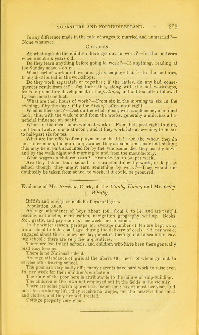 Is any difference made in the rate of wages to married and unmarried ?— None whatever. Children. At what ages do the children here go out to work ? —In the potteries when about six years old. Do they learn anything before going to work?—If anything, reading at tlie Sunday schools only. What sort of work are boys and girls employed in ?—In the potteries, being distributed in the workshops. Do they work separately or together ; if the latter, do any bad conse- quences result from it?—Together; this, along with the hot workshops, leads to premature development of the feelings, and but too often followed by bad moral conduct. What are their hours of work?—From six in the morning to six in the evening, if by the day ; if by the take, often until eight. What is their diet ?—Diet on the whole good, with a sufficiency of animal food ; this, with the walk to and from the works, generally a mile, has a be- neficial influence on health. What are the meal hours when at work ?—From half-past eight to nine, and from twelve to one at noon ; and if they work late at evening, from six to half-past six for tea. What are the effects of employment on health?—On the whole they do not suffer much, though in appearance they are sometimes pale and sickly ; this may be in part accounted for by the wholsome diet they usually have, and by the walk night and morning to and from the manufactory. What wages do children earn ?—From 2*. 6c?. to 6s. per week. Are they taken from school to earn something by work, or kept at school though they might earn something by work ?—They would un- doubtedly be taken from school to work, if it could be procured. Evidence of Mr. Breckon, Clerk, of the Whitby Union, and Mr. Cuby, Whitby. British and foreign schools for boys and girls. Population 8,000. Average attendance of boys about 150; from 6 to 14; and are taught reading, arithmetic, mensuration, navigation, geography, writing. Books, &c, gratis, and pay each \d. per week for education. In the winter season, perhaps an average number of ten are kept away from school to hold coal bags during the delivery of coals ; 9d. per week ; engaged about three hours per day; most of them go out to sea after leav- ing school; there are very few apprentices. There are two infant schools, and children who have been there generally read easy lessons. There is no National school. Average attendance of girls at the above 70 ; most of whom go out to service after leaving school. The poor are very badly off; many parents have hard work to raise even Id. per week for their children's education. The state of the poor here is attributable to the failure of ship-building. The children in the town not employed out in the fields in the vicinity. There are some parish apprentices bound out; six at most per year, and most to a seafaring life ; they receive no wages, but the masters find meat and clothes, and they are well treated. Cottage property very good.