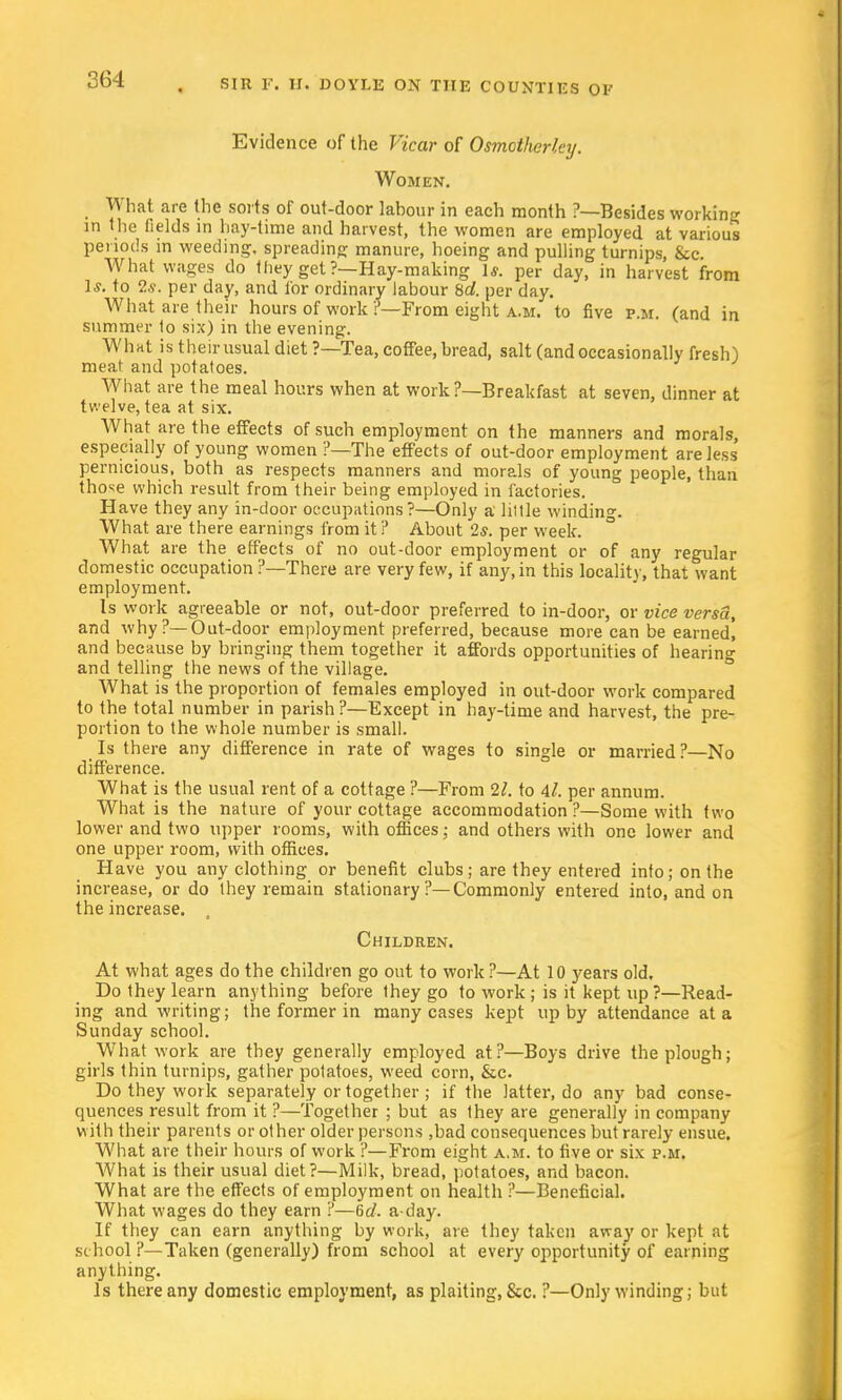 Evidence of the Vicar of Osmotherley. Women. What are the sorts of out-door labour in each month ?—Besides working in the fields in hay-time and harvest, the women are employed at various periods in weeding, spreading manure, hoeing and pulling turnips, &c. What wages do tliey get ?—Hay-making 1*. per day, in harvest from Is. to 2s. per day, and for ordinary labour 8d. per day. What are their hours of work ?—From eight a.m. to five p.m. (and in summer to six) in the evening. What is their usual diet ?—Tea, coffee, bread, salt (and occasionally fresh) meat and potatoes. What are the meal hours when at work?—Breakfast at seven, dinner at twelve, tea at six. What are the effects of such employment on the manners and morals, especially of young women ?—The effects of out-door employment are less pernicious, both as respects manners and morals of young people, than those which result from their being employed in factories. Have they any in-door occupations?—Only a little winding. What are there earnings from it? About 2*. per week. What are the effects of no out-door employment or of any regular domestic occupation ?—There are very few, if any, in this locality, that want employment. Is work agreeable or not, out-door preferred to in-door, or vice versa, and why ?— Out-door employment preferred, because more can be earned, and because by bringing them together it affords opportunities of hearing and telling the news of the village. What is the proportion of females employed in out-door work compared to the total number in parish?—Except in hay-time and harvest, the pre- portion to the whole number is small. Is there any difference in rate of wages to single or married ?—No difference. What is the usual rent of a cottage ?—From 21. to 4/. per annum. What is the nature of your cottage accommodation ?—Some with two lower and two upper rooms, with offices; and others with one lower and one upper room, with offices. Have you any clothing or benefit clubs; are they entered into; on the increase, or do they remain stationary ?—Commonly entered into, and on the increase. , Children. At what ages do the children go out to work?—At 10 years old. Do they learn anything before they go to work ; is it kept up ?—Read- ing and writing; the former in many cases kept up by attendance at a Sunday school. What work are they generally employed at ?—Boys drive the plough; girls thin turnips, gather potatoes, weed corn, &c. Do they work separately or together ; if the latter, do any bad conse- quences result from it ?—Together ; but as they are generally in company with their parents or other older persons ,bad consequences but rarely ensue. What are their hours of work ?—From eight a.m. to five or six p.m. What is their usual diet?—Milk, bread, potatoes, and bacon. What are the effects of employment on health ?—Beneficial. What wages do they earn ?—6d. a-day. If they can earn anything by work, are they taken away or kept at school ?—Taken (generally) from school at every opportunity of earning anything. Is there any domestic employment, as plaiting, Sec. ?—Only winding; but