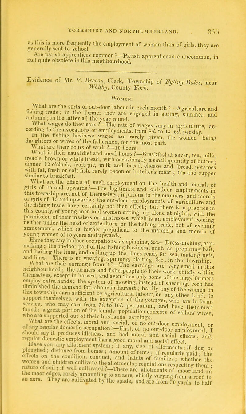 as this is move frequently the employment of women than of girls, they are generally sent to school. Are parish apprentices common ?—Parish apprentices are uncommon, in lact quite obsolete in this neighbourhood. Evidence of Mr. H. Brecon, Clerk, Township of Fylinq Dales, near Whitby, County York. Women. What are the sorts of out-door labour in each month ?—Agriculture and fishing trade ; in the former they are engaged in spring, summer, and autumn ; in the latter all the year round. What wages do they earn ?—The rate of wages vary in agriculture, ac- cording to the avocations or employments, from 8d. to Is. 6d. per day In the fishing business wages are rarely given, the women being daughters or wives of the fishermen, for the most part. What are their hours of work ?—10 hours. What is their usual diet and meal hours ?—Breakfast at seven, tea, milk treacle, brown or white bread, with occasionally a small quantity of butter • dinner 12o clock, fruit pie, milk and bread, cheese and bread, potatoes with fat, fresh or salt fish, rarely bacon or butcher's meat ; tea and supper similar to breakfast. 1F What are the effects of such employment on the health and morals of girls of Id and upwards ?—The legitimate and out-door employments in this township are, not of themselves, injurious to the manners and morals of girls of 15 am1 upwards; the out-door employments of agriculture and the fashing trade have certainly not that effect: but there is a practice in this county, of young men and women sitting up alone at nights with the permission of their masters or mistresses, which is an employment coming neither under the head of agriculture or the fishing trade, but of evening amusement, which is highly prejudicial to the manners and morals of young women of 15 years and upwards. Have they any in-door occupations, as spinning, &c.-Dress-makin», cap- SrfEft Ir00' °f ?B fishi? business, such as preparing bJ8, and baiting the lines, and coiling up the lines ready for sea, making nets and lines. There is no weaving, spinning, plaiting, &c., in this township ' What are their earnings from it?—The earnings are very small in this neighbourhood ; the farmers and fisherpeople do their work chiefly within themselves, except in harvest, and even then only some of the large farmers employ extra hands; the system of mowing, instead of shearing! corn has diminished the demand for labour in harvest; hardly any of the women in this township earn sufficient by agricultural labour, or any other kind to support themselves, with the exception of the younger, who are in farm- service, who may earn from 71. to 10/. per annum, and have their meat found; a great portion of the female population consists of sailors'wives who are supported out of their husbands' earnings. What are the effects, moral and social, of no out-door employment or of any regular domestic occupation ?-First, of no out-door emplovme.it I should say it produces idleness, and bad moral and social effects 2nd regular domestic employment has a good moral and social effect T,ln^hirU, a,nyallrtnierltSyStem; if any'size of allotments;'if dug or ploughed ; distance from homes; amount of rents; if regularly paid the effects on the condition, conduct, and habits of families ; wife tie.' he women and children cultivate the allotments; regulations respecting them ■ nature of soil; ,f well cull.vated ?_There are allotments of moor kid on he n.oor edges, rarely amounting to an acre, chiefly varying from a rood™ an acre. They arc cultivated by the spade, and are from 30 yaTds to ha