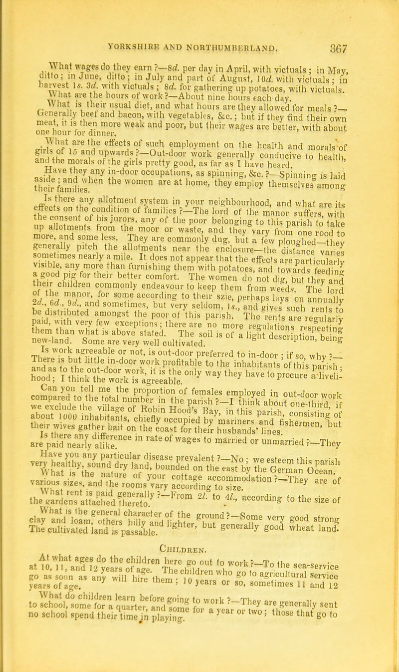 What wages do they earn ?—8d. per day in April, with victuals ; in May, ditto ; m June, ditto ; in July and part of August, lOrf. with victuals : in harvest 1*. 3d. with victuals ; 8rf. for gathering up potatoes, with victuals. U hat are the hours of work ?—About nine hours each day. What is their usual diet, and what hours are they allowed for meals »— Generally beet and bacon, with vegetables, &c.; but if they find their own meat, it is then more weak and poor, but their wages are better, with about one hour lor dinner. riJWiF8 '!.ie effect? °/ S^ch emP]°yment on Ihe health and morals of girls of lo and upwards?-Out-door work generally conducive to health and the morals of the girls pretty good, as far as I have heard Have they any in-door occupations, as spinning, &c. ?—Spinning is laid their lElkST theW°men areathome' theyeSploy theSefa^ong .ffiS,tthere^ny all°ftmenl system in your neighbourhood, and what are its effects on the condition of families ?-The lord of the manor suffers with the consent of his jurors, any of the poor belonging to this parish to take up allotments from the moor or waste, and they vary from one roodI to more, and some less. They are commonly dug, but a fL ^ZZI^Vey generally pitch the allotments near the enclosure-the distance varies sometimes nearly a mile. It does not appear that the effects are particula lv visible, any more than furnishing them with potatoes, and towards feeS a good pig for their better comfort. The women do not d,g, but they and the r children commonly endeavour to keep them from weeds The l3 of the manor for some according to their szie, perhaps lays on annually JfAft and sometimes- but very seldom, |*. and nives such rents K be distributed amongst the poor of this parish. The rents airere°rdaHv paid, with very few exceptions; there are no more ree „ , £ them than what is above stated. The soil is of a 1 gh d scription b new-land. Some are very well cultivated. g 1 ' belg t£W°''k a^!fb?e °r not> is °»t-door preferred to in-door ; if so whv and aVtn UtI*7°^Profitable to the inhabitants'of this parish the.r ™ gather bait or, the coast for shgr Sands' Ikesbut ^Z:X^Tm ' '** °f WageS <° marn1 °* »»»^ !-They Children. At what ages do the children here iro out to wn.l-1 t~ tu at 10, 11, and 12 vears ofaw Th« ,fcii i i V0,K?~To ,ne sea-service go as soon as any Si fag'them lo tlV ° g° '° P** s*™ce years of age. 7 ' 10 >ea™ ™ so, sometimes 11 and 12 to)I&T£!ttS5^?ft ?-Th^ generally sent no school spend theiAime/n ^hyinT f°' * JCar 0r Uvo> those that go to