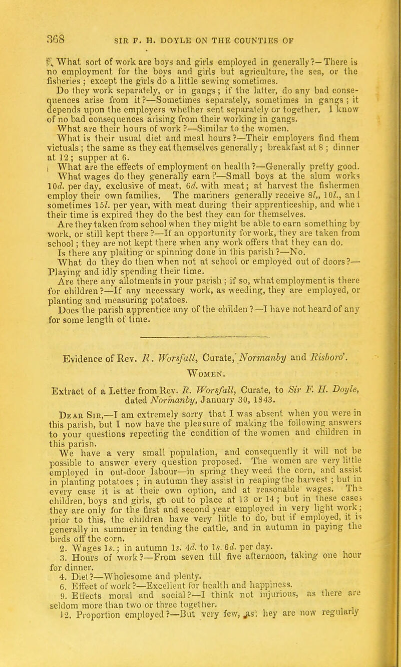f£ What sort of work are boys and girls employed in generally ?—There is no employment, for the boys and girls but agriculture, the sea, or the fisheries ; except Ihe girls do a little sewing sometimes. Do they work separately, or in gangs; if the latter, do any bad conse- quences arise from it?—Sometimes separately, sometimes in gangs ; it depends upon the employers whether sent separately or together. 1 know of no bad consequences arising from their working in gangs. What are their hours of work ?—Similar to the women. What is their usual diet and meal hours ?—Their employers find them victuals; the same as they eat themselves generally ; breakfast at 8 ; dinner at 12 ; supper at 6. I What are the effects of employment on health ?—Generally pretty good. What wages do they generally earn ?—Small boys at the alum works 10^. per day, exclusive of meat, Gd. with meat; at harvest the fishermen employ their own families. The mariners generally receive 8/„ 10/., ani sometimes \5l. per year, with meat during their apprenticeship, and whei their time is expired they do the best they can for themselves. Are they taken from school when they might be able to earn something by work, or still kept there?—If an opportunity for work, they are taken from school; they are not kept there when any work offers that they can do. Is there any plaiting or spinning done in this parish ?—No. What do they do then when not at school or employed out of doors?— Playing and idly spending their time. Are there any allotments in your parish; if so, what employment is there for children?—If any necessary work, as weeding, they are employed, or planting and measuring potatoes. Does the parish apprentice any of the childen ?—I have not heard of any for some length of time. Evidence of Rev. R. Worsfall, Curate,' Normanby and Risboro'. Women. Extract of a Letter from Rev. R. Worsfall, Curate, to Sir F. H. Doyle, dated Normanby, January 30, 1843. Dear Sir,—I am extremely sorry that I was absent when you were in this parish, but I now have the pleasure of making the following answers to your questions repecting the condition of the women and children in this parish. We have a very small population, and consequently it will not be possible to answer every question proposed. The women are very little employed in out-door labour—in spring they weed the corn, and assist in planting potatoes ; in autumn they assist in reaping the harvest ; but in every case it is at their own option, and at reasonable wages. Thi children, boys and girls, go out to place at 13 or 14; but in these cases they are only for the first and second year employed in very light work; prior to this, the children have very liitle to do, but if employed, it is generally in summer in tending the cattle, and in autumn in paying the birds off the corn. 2. Wages 1*.; in autumn Is; Ad. to Is. Gd. per day. 3. Hours of work?—From seven till five afternoon, taking one hour for dinner. 4. Diet?—Wholesome and plenty. 6. Effect of work?—Excellent for health and happiness. 9. Effects moral and social?—I think not injurious, as there are seldom more than two or three together. 12. Proportion employed ?—-But very few.^is; hey are now regularly