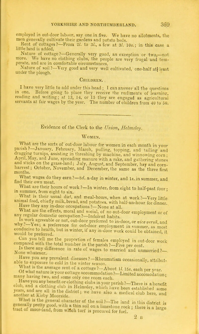 employed in out-door labour, say one in five. We have no allotments, the men generally cultivate their gardens and potato beds. Kent of cottages ?—From 21. to 3/., a few at 3/. 10*.; in this case a little land is added. Nature of cottage ?—Generally very good, an exception or two,—not. more. We have no clothing clubs, the people are very frugal and tem- perate, and are in comfortable circumstances. Nature of soil ?—Very good and very well cultivated, one-half atl least under the plough. Children. I have very little to add under this head; I can answer all the questions in one. Before going to place they receive the rudiments of learninsr, reading and writing; at 13, 14, or 15 they are engaged as agricultural servants at fair wages by the year. The number of children from 40 to 50. Evidence of the Clerk to the Union, Helmsley. Women. What are the sorts of out-door labour for women in each month in your parish?—January, February, March, pulling, topping, and tailing and draggimr turnips, assisting in threshing by machine, and winnowing corn ; April, May, and June, spreading manure with a rake, and gathering stones and sticks on the grass-land; July, August, and September, hay and corn- harvest; October, November, and December, the same as the three first months. What wages do they earn?—8c?. a-day in winter, and Is. in summer, and find their own meat. What are their hours of work ?—In winter, from eight to half-past four • in summer, from eight to six. ' What is their usual diet, and meal-hours, when at work?—Very little animal food, chiefly milk, bread, and potatoes, with half-an-hour for dinner ilave they any in-door occupations ?—None at all. What are the effects, moral and social, of no out-door employment or of any regular domestic occupation ?—Indolent habits. Is work agreeable or not, out-door preferred to in-door, or vice versa, and why —Yes; a preference for out-door employment in summer, as most conducive to health, but in winter, if any in-door work could be obtained, it would be preferred. 1 11 Can you tell me the proportion of females employed in out-door work compared with the total number in the parish ?—Five per cent Is there any difference in rate of wages to married and unmarried?— i\one whatever. »rSatnV0U Prev^,ent peases?-Rheumatism occasionally, attribut- able to exposure to cold in the winter season. Of^L't thf aVera*e rent,°f a cotta*e?-About \l. 15*. each per year, many havZZl ^T*™^ atc°n™<x'ation?-Limited accomodali many having two, and some only one room each What is the general character of the soil?-The land in this district is genera ly pretty good, with a thin soil on a hrnestone rock ; there S « tract of moor-land, from winch turf is procured for fuel. g 2 u
