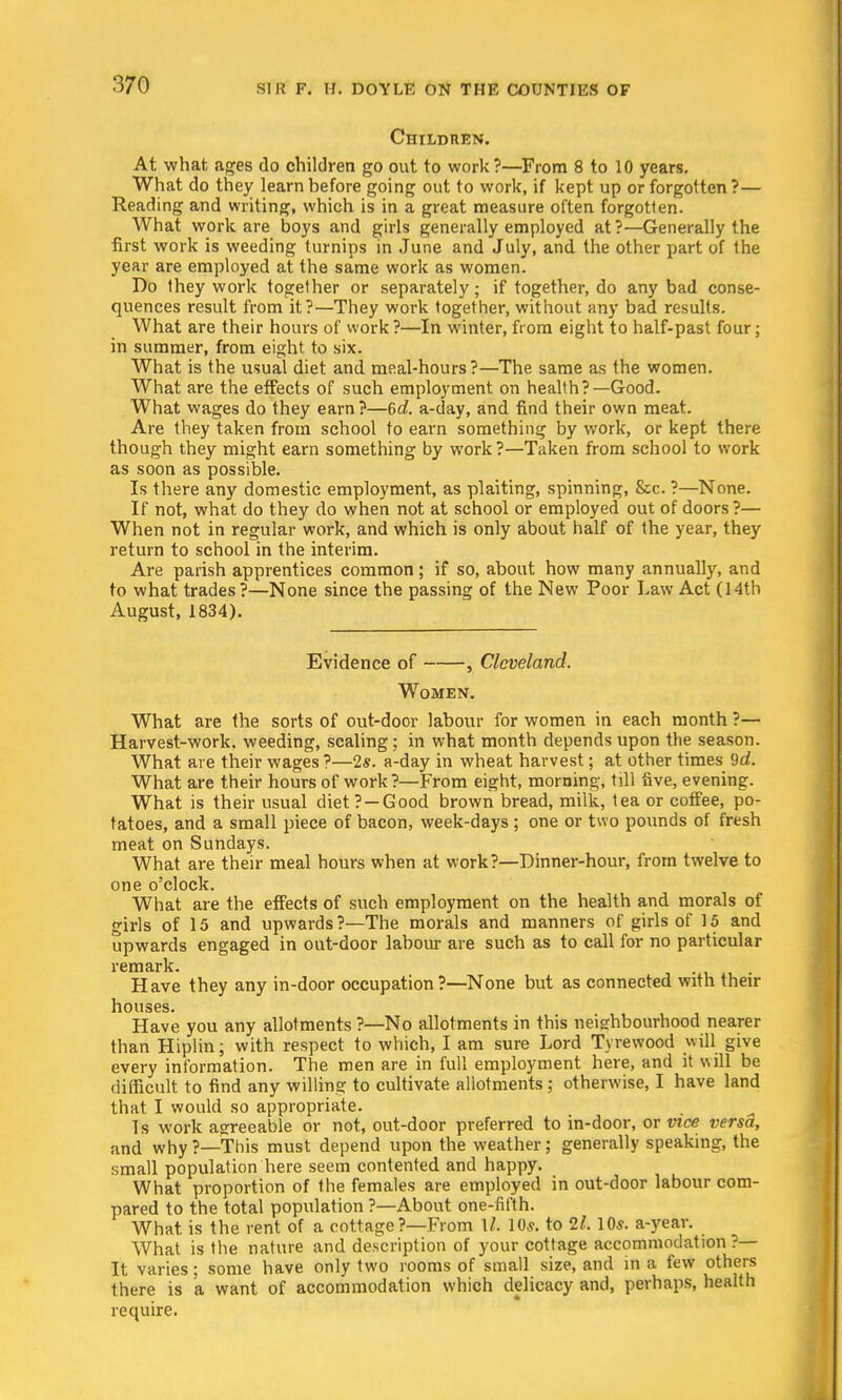 Children. At what ages do children go out to work?—From 8 to 10 years. What do they learn before going out to work, if kept up or forgotten?— Reading and writing, which is in a great measure often forgotten. What work are boys and girls generally employed at?—Generally the first work is weeding turnips in June and July, and the other part of the year are employed at the same work as women. Do they work together or separately; if together, do any bad conse- quences result from it?—They work together, without any bad results. What are their hours of work?—In winter, from eight to half-past four; in summer, from eight to six. What is the usual diet and meal-hours?—The same as the women. What are the effects of such employment, on health?—Good. What wages do they earn?—6d. a-day, and find their own meat. Are they taken from school to earn something by work, or kept there though they might earn something by work ?—Taken from school to work as soon as possible. Is there any domestic employment, as plaiting, spinning, &c. ?—None. If not, what do they do when not at school or employed out of doors ?— When not in regular work, and which is only about half of the year, they return to school in the interim. Are parish apprentices common; if so, about how many annually, and to what trades?—None since the passing of the New Poor Law Act (14th August, 1834). Evidence of , Cleveland. Women. What are the sorts of out-door labour for women in each month ?— Harvest-work, weeding, scaling; in what month depends upon the season. What are their wages ?—2s. a-day in wheat harvest; at other times 9d. What are their hours of work ?—From eight, morning, till five, evening. What is their usual diet?—Good brown bread, milk, tea or coffee, po- tatoes, and a small piece of bacon, week-days ; one or two pounds of fresh meat on Sundays. What are their meal hours when at work?—Dinner-hour, from twelve to one o'clock. What are the effects of such employment on the health and morals of girls of 15 and upwards?—The morals and manners of girls of 15 and upwards engaged in out-door labour are such as to call for no particular remark. Have they any in-door occupation?—None but as connected with their houses. Have you any allotments ?—No allotments in this neighbourhood nearer than Hiplin; with respect to which, I am sure Lord Tyrewood will give every information. The men are in full employment here, and it will be difficult to find any willing to cultivate allotments; otherwise, I have land that I would so appropriate. Is work agreeable or not, out-door preferred to in-door, or vice versa, and why ?—This must depend upon the weather; generally speaking, the small population here seem contented and happy. What proportion of the females are employed in out-door labour com- pared to the total population ?—About one-fifth. What is the rent of a cottage ?—From 1/. 10s. to 21.10s. a-year. What is the nature and description of your cottage accommodation?— It varies; some have only two rooms of small size, and in a few others there is a want of accommodation which delicacy and, perhaps, health require.