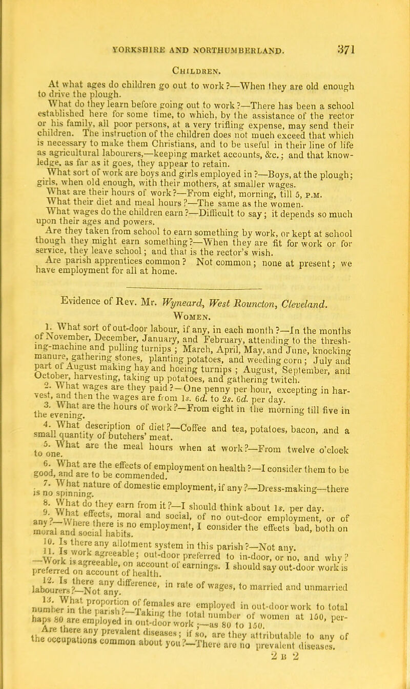 Children. At what ages do children go out to work?—When they are old enough to drive the plough. What do they learn before going out to work?—There has been a school established here for some time, to which, by the assistance of the rector or his family, all poor persons, at a very trifling expense, may send their children. The instruction of the children does not much exceed that which is necessary to make them Christians, and to be useful in their line of life as agricultural labourers,—keeping market accounts, &c; and that know- ledge, as far as it goes, they appear to retain. What sort of work are boys and girls employed in ?—Boys, at the plough; girls, when old enough, with their mothers, at smaller wages. What are their hours of work?—From eight, morning, till 5, p.m. What their diet and meal hours ?—The same as the women. What wages do the children earn ?—Difficult to say; it depends so much upon their ages and powers. Are they taken from school to earn something by work, or kept at school though they might earn something?—When they are fit for work or for service, they leave school; and that is the rector's wish. Are parish apprentices common ? Not common ; none at present: we have employment for all at home. Evidence of Rev. Mr. Wyneard, West Rouncton, Cleveland. Women. 1. What sort of out-door labour, if any, in each month ?—In the months ol JNovember, December, January, and February, attending to the thresh- ing-machine and pulling turnips ; March, April, May, and June, knocking manure, gathering stones, planting potatoes, and weeding corn ; July and part ot August making hay and hoeing turnips ; August, September, and o wu harvestinS> taking up potatoes, and gathering twitch. 7 Wt!a4tLwa^s are they paid ?-One penny per hour, excepting in har- vest, and then the wages are from Is. 6d. to 2*. 6d. per day. the evenin1 *** °f ^ ?_From ei£ht in llie morning till five in em4;iiWhat,-?eSCJTUOu of,diet?-CofFee and tea, potatoes, bacon, and a small quantity of butchers' meat. to onrhat ^ meal h°UrS When at work?—From twelve o'clock eood YndlrP^h6 eff6CtS °fJemP1°yment on health ?-I consider them to be gooa, anu are to be commended. is no spinaninngatUre °f d°mestic emPloyment, if any ?-Dress-making—there !' w!!*? tVh*ey Carn (r0m it?_I should tnink about 1* Per day. an '? efff,cts' moral and social, of no out-door employment, or of KdSff emPl°yment, I consider the effects lad, both on 10. Is there any allotment system in this parish ?-Not any. -{Lki^LltgMeable; out-d°or preferred to in-door, or no, and why? ^^rKtehS.nt ac earnings-1 shouid say °Qt-door ^ \fb^t^ot^^>ttSa^' ^ °f WagC5> t0 married ad married mU^lSSS& tS^i^f empl°*ed ^out-doorwork to total * »*> * Ihe^^i^lf^^^^ ifso» are they attributable to any of the occupations common about you ?-Thei-e arc no prevalent diseases. 2 u 2