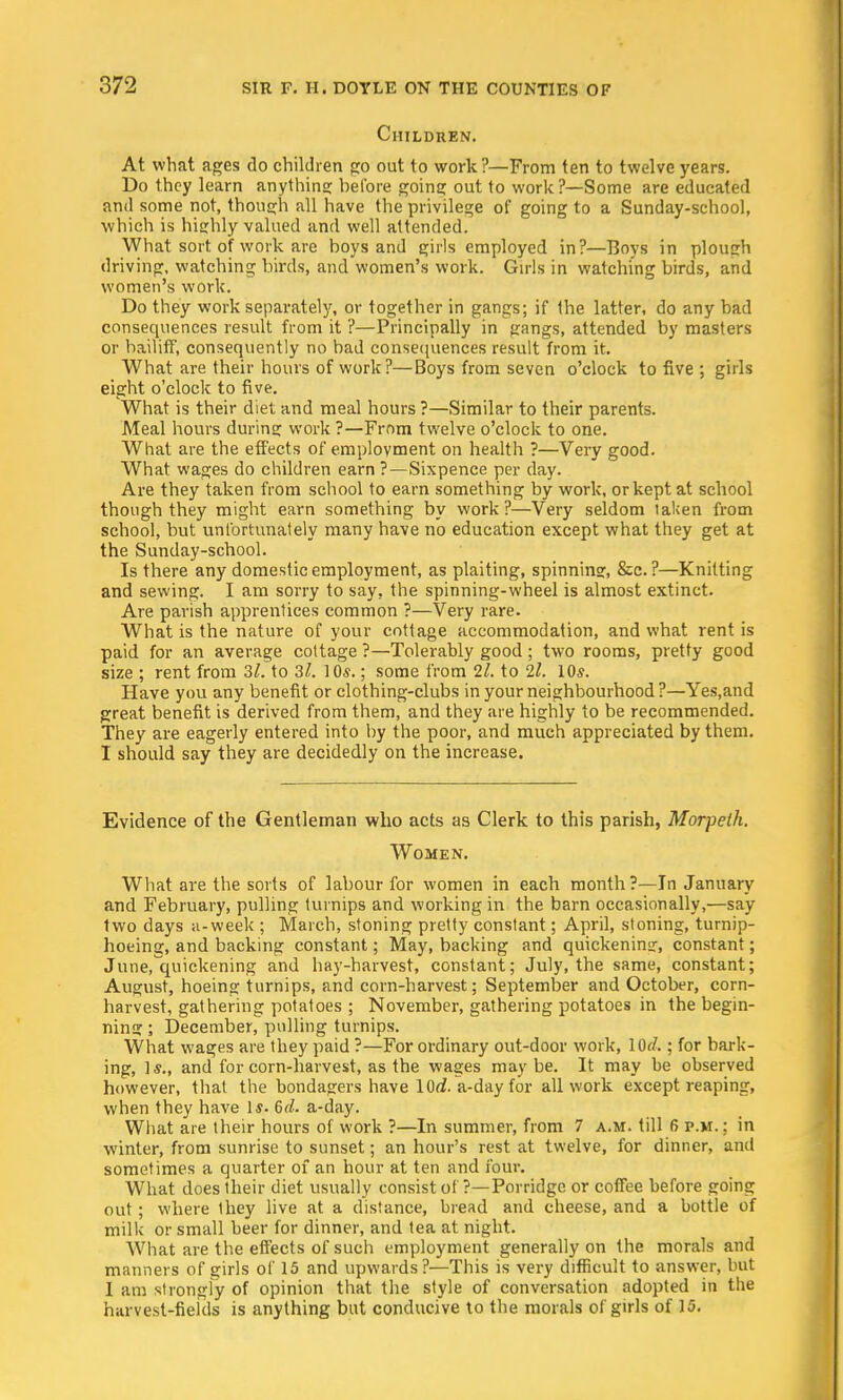 Children. At what ages do children go out to work?—From ten to twelve years. Do they learn anything before going out to work?—Some are educated and some not, though all have the privilege of going to a Sunday-school, which is highly valued and well attended. What sort of work are boys and girls employed in?—Boys in plough driving, watching birds, and women's work. Girls in watching birds, and women's work. Do they work separately, or together in gangs; if the latter, do any bad consequences result from it ?—Principally in gangs, attended by masters or bailiff, consequently no bad consequences result from it. What are their hours of work?—Boys from seven o'clock to five ; girls eight o'clock to five. What is their diet and meal hours ?—Similar to their parents. Meal hours during work ?—From twelve o'clock to one. What are the effects of employment on health ?—Very good. What wages do children earn ?—Sixpence per day. Are they taken from school to earn something by work, or kept at school though they might earn something by work?—Very seldom taken from school, but unfortunately many have no education except what they get at the Sunday-school. Is there any domestic employment, as plaiting, spinning, &c. ?—Knitting and sewing. I am sorry to say, the spinning-wheel is almost extinct. Are parish apprentices common ?—Very rare. What is the nature of your cottage accommodation, and what rent is paid for an average cottage ?—Tolerably good; two rooms, pretty good size ; rent from 31. to 3l. 10*.; some from 11. to 2l. 10s. Have you any benefit or clothing-clubs in your neighbourhood ?—Yes.and great benefit is derived from them, and they are highly to be recommended. They are eagerly entered into by the poor, and much appreciated by them. I should say they are decidedly on the increase. Evidence of the Gentleman who acts as Clerk to this parish, Morpeth. Women. What are the sorts of labour for women in each month?—In January and February, pulling turnips and working in the barn occasionally,—say two days a-week ; March, stoning pretty constant; April, stoning, turnip- hoeing, and backing constant; May, backing and quickening, constant; June, quickening and hay-harvest, constant; July, the same, constant; August, hoeing turnips, and corn-harvest; September and October, corn- harvest, gathering potatoes ; November, gathering potatoes in the begin- ning ; December, pulling turnips. What wages are they paid ?—For ordinary out-door work, lOd.; for bark- ing, Is., and for corn-harvest, as the wages may be. It may be observed however, that the bondagers have 10(2. a-day for all work except reaping, when they have 1$. 6d. a-day. What are their hours of work ?—In summer, from 7 a.m. till 6 p.m. ; in winter, from sunrise to sunset; an hour's rest at twelve, for dinner, and sometimes a quarter of an hour at ten and four. What does their diet usually consist of ?—Porridge or coffee before going out; where Ihey live at a distance, bread and cheese, and a bottie of milk or small beer for dinner, and tea at night. What are the effects of such employment generally on the morals and manners of girls of 15 and upwards?—This is very difficult to answer, but I am strongly of opinion that the style of conversation adopted in the harvest-fields is anything but conducive to the morals of girls of 15.