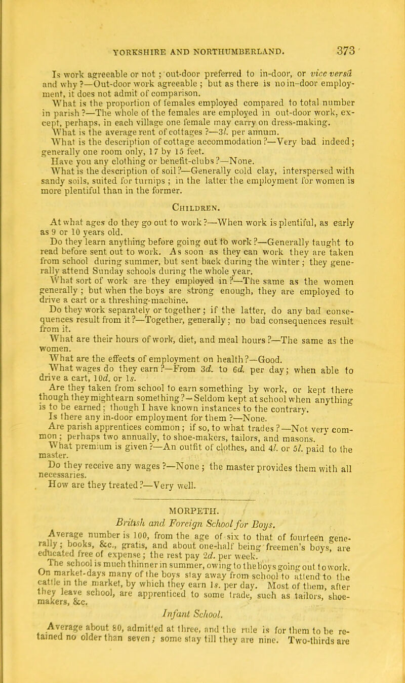 Is work agreeable or not ; out-door preferred to in-door, or vice versa and why ?—Out-door work agreeable ; but as there is no in-door employ- ment, it does not admit of comparison. What is the proportion of females employed compared to total number in parish ?—The whole of the females are employed in out-door work, ex- cept, perhaps, in each village one female may carry on dress-making. What is the average rent of cottages ?—32. per annum. What is the description of cottage accommodation?—Very bad indeed; generally one room only, 17 by 15 feet. Have you any clothing or benefit-clubs ?—None. What is the description of soil?—Generally cold clay, interspersed with sandy soils, suited for turnips ; in the latter the employment for women is more plentiful than in the former. Children. At what ages do they go out to work?—When work is plentiful, as early as 9 or 10 years old. Do they learn anything before going out to work?—Generally taught to read before sent out to work. As soon as they can work they are taken from school during summer, but sent back during the winter; they gene- rally attend Sunday schools during the whole year. What sort of work are they employed in ?—The same as the women generally ; but when the boys are strong enough, they are employed to drive a cart or a threshing-machine. Do they work separately or together; if the latter, do any bad conse- quences result from it?—Together, generally; no bad consequences result from it. What are their hours of work, diet, and meal hours ?—The same as the women. What are the effects of employment on health?—Good. What wages do they earn ?—From 3d. to 6d. per day; when able to drive a cart, lOd. or Is. Are they taken from school to earn something by work, or kept there though they might earn something?—Seldom kept atschool when anything is to be earned; though I have known instances to the contrary. Is there any in-door employment for them ?—None. Are parish apprentices common; if so, to what trades ?—Not verv com- mon ; perhaps two annually, to shoe-makers, tailors, and masons. What premium is given ?—An outfit of clothes, and 4l. or 5/. paid to the master. Do they receive any wages ?—None; the master provides them with all necessaries. How are they treated?—Very well. MORPETH. British and Foreign School for Boys. Average number is 100, from the age of six to that of fourteen gene- rally; books, &c, gratis, and about one-half being freemen's boys, are educated free of expense; the rest pay 2d. per week! The school is much thinner in summer, owing to the Boys going out to work- On market-days many of the boys stay away from school to attend to the cattle in the market, by which they earn Is. per day. Most of them, after they leave school, are apprenticed to some trade, such as tailors, shoe- makers, &c. Infant School. Average about 60, admitfed at three, and the rule is for them to be re- tained no older than seven; some stay till they are nine. Two-thirds are
