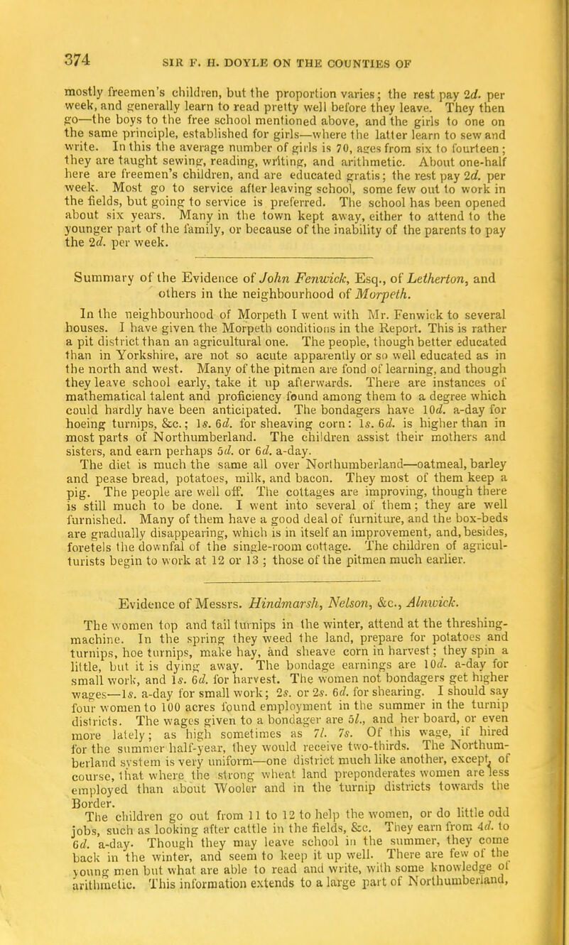 mostly freemen's children, but the proportion varies; the rest pay 2d. per week, and generally learn to read pretty well before they leave. They then go—the boys to the free school mentioned above, and the girls to one on the same principle, established for girls—where the latter learn to sew and write. In this the average number of girls is 70, ages from six to fourteen ; they are taught sewing, reading, writing, and arithmetic. About one-half here are freemen's children, and are educated gratis; the rest pay 2d. per week. Most go to service after leaving school, some few out to work in the fields, but going to service is preferred. The school has been opened about six years. Many in the town kept away, either to attend to the younger part of the family, or because of the inability of the parents to pay the 2d. per week. Summary of the Evidence of John Fenwick, Esq., of Letherton, and others in the neighbourhood of Morpeth. In the neighbourhood of Morpeth I went with Mr. Fenwick to several houses. I have given the Morpeth conditions in the Report. This is rather a pit district than an agricultural one. The people, though better educated than in Yorkshire, are not so acute apparently or so well educated as in the north and west. Many of the pitmen are fond of learning, and though they leave school early, take it up afterwards. There are instances of mathematical talent and proficiency found among them to a degree which could hardly have been anticipated. The bondagers have lOd. a-day for hoeing turnips, &c.; Is. 6d. for sheaving corn: Is. 6d. is higher than in most parts of Northumberland. The children assist their mothers and sisters, and earn perhaps 5d. or 6d. a-day. The diet is much the same all over Northumberland—oatmeal, barley and pease bread, potatoes, milk, and bacon. They most of them keep a pig. The people are well off. The cottages are improving, though there is still much to be done. I went into several of them; they are well furnished. Many of them have a good deal of furniture, and the box-beds are gradually disappearing, which is in itself an improvement, and, besides, foretels the downfal of the single-room cottage. The children of agricul- turists begin to work at 12 or 13 ; those of the pitmen much earlier. Evidence of Messrs. Hindmarsh, Nelson, &c, Alnwick. The women top and tail turnips in the winter, attend at the threshing- machine. In the spring they weed the land, prepare for potatoes and turnips, hoe turnips, make hay, and sheave corn in harvest; they spin a little, but it is dying away. The bondage earnings are \Qd. a-day for small work, and Is. 6d. for harvest. The women not bondagers get higher Wages—Is. a-day for small work; 2s. or 2s. 6d. for shearing. I should say four women to 100 acres found employment in the summer in the turnip districts. The wages given to a bondager are 5l., and her board, or even more lately; as high sometimes as 7/. 7s. Of this wage, if hired for the summer half-year, they would receive two-thirds. The Northum- berland system is very uniform—one district much like another, except, of course, that where the strong wheat land preponderates women are less employed than about Wooler and in the turnip districts towards the Border. The children go out from 11 to 12 to help the women, or do little odd jobs, such as looking after cattle in the fields, &c. They earn from Ad. to Gd. a-day. Though they may leave school in the summer, they come back in the winter, and seem to keep it up well. There are few of the young men but what are able to read and write, with some knowledge ol arithmetic. This information extends to a large part of Northumberland,