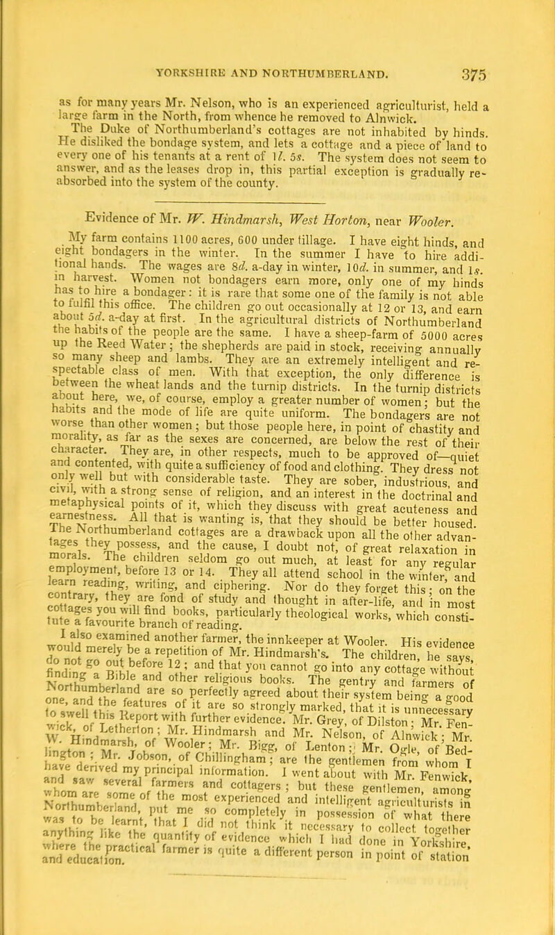 as for many years Mr. Nelson, who is an experienced agriculturist, held a Iaree farm in the North, from whence he removed to Alnwick. The Duke of Northumberland's cottages are not inhabited by hinds. He disliked the bondage system, and lets a cottage and a piece of land to every one of his tenants at a rent of 17; 5s. The system does not seem to answer, and as the leases drop in, this partial exception is gradually re- absorbed into the system of the county. Evidence of Mr. W. Hindmarsh, West Horton, near Wooler. My farm contains 1100 acres, 600 under tillage. I have eight hinds, and eight bondagers in the winter. In the summer I have to hire addi- tional hands. The wages are 8d. a-day in winter, }Qd. in summer, and Is. m harvest. Women not bondagers earn more, only one of my hinds *r ^ihu? a bonda£er: i<; is rare that some one of the family is not able to fulfil this office. The children go out occasionally at 12 or 13, and earn about 5d. a-day at first. In the agricultural districts of Northumberland the habits of the people are the same. I have a sheep-farm of 5000 acres up the Reed Water ; the shepherds are paid in stock, receiving annually so many sheep and lambs. They are an extremely intelligent and re- spectable class of men. With that exception, the only difference is between the wheat lands and the turnip districts. In the turnip districts about here, we, of course, employ a greater number of women; but the habits and the mode of life are quite uniform. The bondagers are not worse than other women ; but those people here, in point of chastity and morality, as far as the sexes are concerned, are below the rest of their character. They are, in other respects, much to be approved of—quiet and contented, with quite a sufficiency of food and clothing. They dress not only well but with considerable taste. They are soberf industrious, and civil, with a strong sense of religion, and an interest in the doctrinal and metaphysical points of it, which they discuss with great acuteness and ThTvTv?' k11, th^ is WantinS is' that they should be better housed I he Northumberland cottages are a drawback upon all the other advan- kP°SSu?,Si and ^6 CaUSC' 1 d0ubt not' of great relaxation in morals. I he children seldom go out much, at least for any regular employment, before 13 or 14. They all attend school in the winterf and learn reading, writing, and ciphering. Nor do they forget this - on the contrary, they are fond of study and thought in after-life, and 'in molt ^^^J^JZt^ W°lWwhich findTn/a ^^'i % »dthat you cannot *> any c^e withS v \ug a Bible and other religious books. The gentry and farmers of one K?fndt S°f Pfrfec,1y a?reed about their system be ng a good teswellthi itT -?l £ T 80 ^,r°ngly marked'that * is necessary r t *!. with further evidence. Mr. Grey, of Dilston • Mr Fen jnckof Letherton ; Mr. Hindmarsh and Mr. Nelson, of Am'wkk • Mr VV. Hindmarsh, of Wooler; Mr. Bigg, of Lenton - Mr oT of'C ■ngton ; Mr. Jobson, of Chillinghamf are the gentlemen from lorn I have derived my principal information.' I vent aLut w th Mr FenwTck and saw several farmers and cottagers ; but these gentlemen 22£ tlSJS* S?me,°f the m08t exP™<*d 'and mMMe^S^Z^i was a JS*P be. learnt, that I did not Think 'it necfes SyT co le'To^cr nythmg like the quantify of evidence which 1 had donen YorHl Irf tZtttS?^ f3rmer ,S flUitG a diffG-nt - Point JfttaS