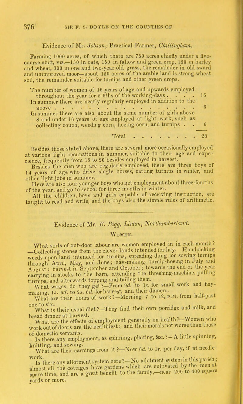 Evidence of Mr. Jobson, Practical Farmer, Chillingham. Farming 1000 acres, of which there are 750 acres chiefly under a Cve- course shift, viz.—150 in oats, 150 in fallow and green crop, 150 in barley and wheat, 300 in one and two-year old grass, the remainder in old sward and unimproved moor—about 150 acres of the arable land is strong wheat soil, the remainder suitable for turnips and other green crops. The number of women of 16 years of age and upwards employed throughout the year for 5-6ths of the working-days . . . . 1G In summer there are nearly regularly employed in addition to the above • c In summer there are also about the same number of girls above 8 and under 16 years of age employed at light work, such as collecting couch, weeding corn, hoeing corn, and turnips . . 6 Total 23 Besides those stated above, there are several more occasionally employed at various light occupations in summer, suitable to their age and expe- rience, frequently from 15 to 20 besides employed in harvest. Besides the men who are regularly employed, there are three boys of 14 years of age who drive single horses, carting turnips in winter, and other light jobs in summer. Here are also four younger boys who get employment about three-fourths of the year, and go to school for three months in winter. All the children, boys and girls capable of receiving instruction, are taught to read and write, and the boys also the simple rules of arithmetic. Evidence of Mr. B. Bigg, Linton, Northumberland. Women. What sorts of out-door labour are women employed in in each month? —Collecting stones from the clover lands intended for hay. Handpicking weeds upon land intended for turnips, spreading dung for sowing turnips through April, May, and June; hay-making, turnip-hoeing in July and August • harvest in September and October; towards the end of the year carrying in stocks to the barn, attending the threshing-machine, pulling turnips, and afterwards topping and tailing them. What wages do they get ?—From 9d. to Is. for small work and hay- making, Is. 6d. to 2s. 6d. for harvest and their dinners. What are their hours of work?-Morning 7 to 12, p.m. from half-past ^WhaHs their usual diet?—They find their own porridge and milk, and bread dinner at harvest. , What are the effects of employment generally on health?—Women who work out of doors are the healthiest; and their morals not worse than those of domestic servants. , . Is there any employment, as spinning, plaiting, &c.? —A little spinning, knWhat'areIhrir Simings from it ?-Now 6d. to Is. per day, if at needle- WTs'there anv allotment system here ?—No allotment system in this parish; almost all the cottages have gardens which are cultivated by the men at sp^e time, and are a great benefit to the family.-near 200 to 400 square yards or more.