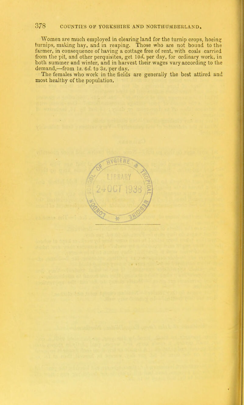 Women are much employed in clearing; land for the turnip crops, hoeing turnips, making hay, and in reaping. Those who are not bound to the farmer, in consequence of having a cottage free of rent, with coals carried from the pit, and other perquisites, get 10^. per day, for ordinary work, in both summer and winter, and in harvest their wages vary according to the demand,—from Is. 6d. to 3s. per day. The females who work in the fields are generally the best attired and most healthy of the population.