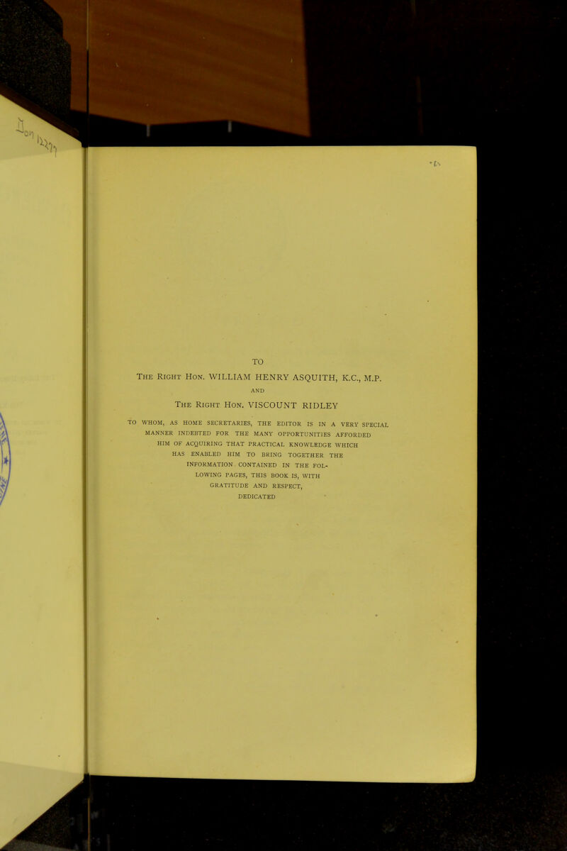 TO The Right Hon. WILLIAM HENRY ASQUITH, K.C., M.P. AND The Right Hon. VISCOUNT RIDLEY TO WHOM, AS HOME SECRETARIES, THE EDITOR IS IN A VERY SPECIAL MANNER INDEBTED FOR THE MANY OPPORTUNITIES AFFORDED HIM OF ACQUIRING THAT PRACTICAL KNOWLEDGE WHICH HAS ENABLED HIM TO BRING TOGETHER THE INFORMATION CONTAINED IN THE FOL- LOWING PAGES, THIS BOOK IS, WITH GRATITUDE AND RESPECT, DEDICATED