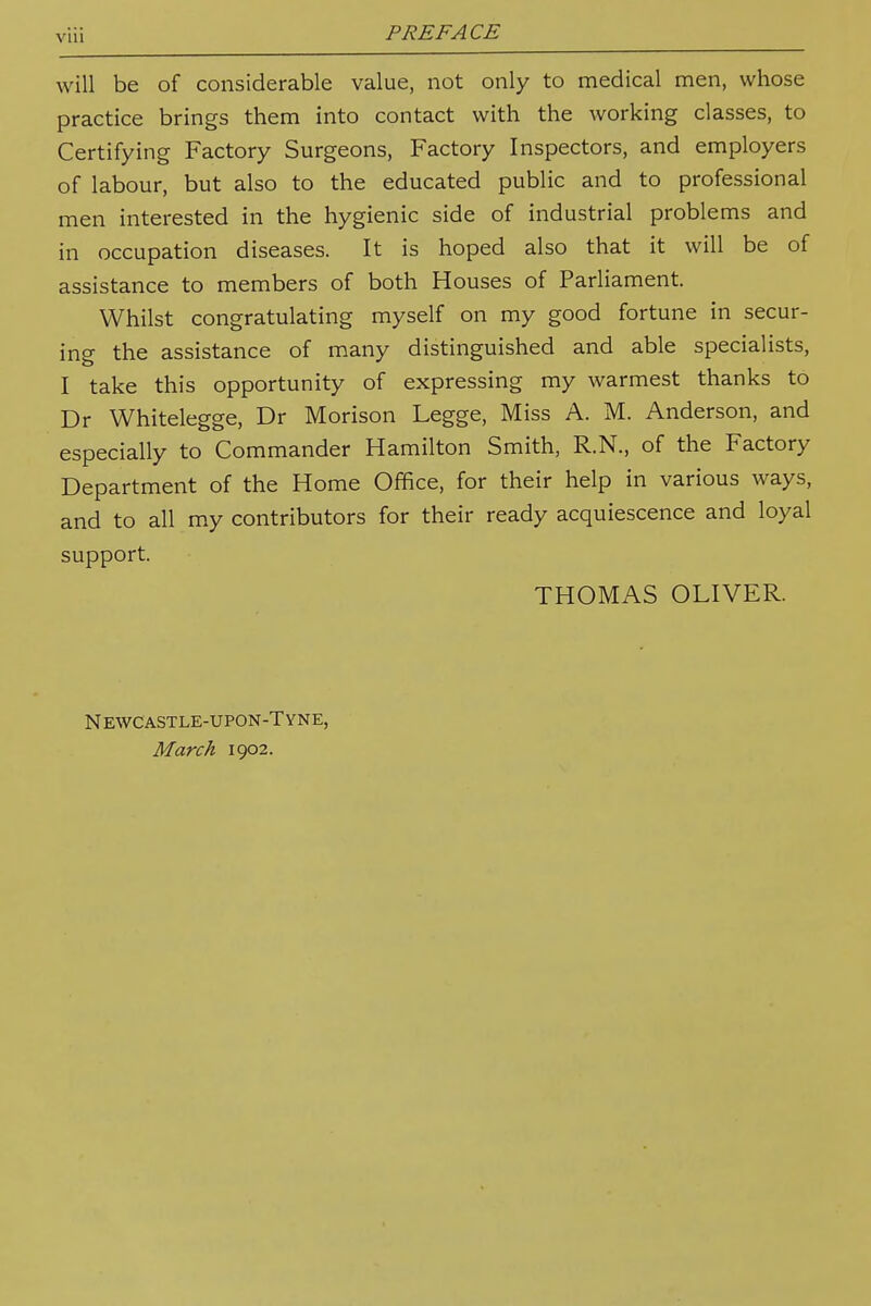 will be of considerable value, not only to medical men, whose practice brings them into contact with the working classes, to Certifying Factory Surgeons, Factory Inspectors, and employers of labour, but also to the educated public and to professional men interested in the hygienic side of industrial problems and in occupation diseases. It is hoped also that it will be of assistance to members of both Houses of Parliament. Whilst congratulating myself on my good fortune in secur- ing the assistance of many distinguished and able specialists, I take this opportunity of expressing my warmest thanks to Dr Whitelegge, Dr Morison Legge, Miss A. M. Anderson, and especially to Commander Hamilton Smith, R.N., of the Factory Department of the Home Office, for their help in various ways, and to all my contributors for their ready acquiescence and loyal support. THOMAS OLIVER. Newcastle-upon-Tyne, March 1902.