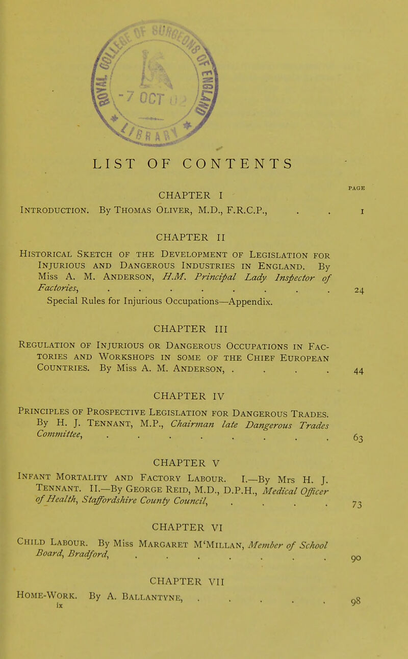 LIST OF CONTENTS PAGE CHAPTER I Introduction. By Thomas Oliver, M.D., F.R.C.P., . . i CHAPTER II Historical Sketch of the Development of Legislation for Injurious and Dangerous Industries in England. By Miss A. M. Anderson, H.M. Principal Lady Inspector of Factories, ........ Special Rules for Injurious Occupations—Appendix. CHAPTER III Regulation of Injurious or Dangerous Occupations in Fac- tories and Workshops in some of the Chief European Countries. By Miss A. M. Anderson, .... 44 CHAPTER IV Principles of Prospective Legislation for Dangerous Trades. By H. J. Tennant, M.P., Chairman late Dangerous Trades Committee, 63 CHAPTER V Infant Mortality and Factory Labour. I.—By Mrs H. J. Tennant. II.—By George Reid, M.D., D.P.H., Medical Officer of Health, Staffordshire Coun ty Council, CHAPTER VI Child Labour. By Miss Margaret M'Millan, Member of School Board, Bradford, 90 CHAPTER VII HOME-WORK. By A. BALLANTYNE, . 98