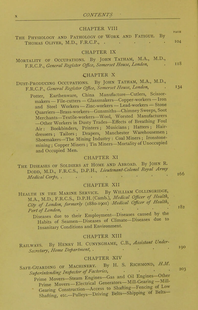 CHAPTER VIII PAGE The Physiology and Pathology of Work and Fatigue. By Thomas Oliver, M.D., F.R.C.P., io4 CHAPTER IX Mortality of Occupations. By John Tatham, M.A., M.D., F.R.C.P., General Register Office, Somerset House, London, . 118 CHAPTER X Dust-Producing Occupations. By John Tatham, M.A., M.D., F.R.C.P., General Register Office, Somerset House, London, . 134 Potter, Earthenware, China Manufacture—Cutlers, Scissor- mak'ers — File-cutters — Glassmakers—Copper-workers — Iron and Steel Workers — Zinc-workers — Lead-workers — Stone Quarriers—Brass-workers—Gunsmiths—Chimney Sweeps, Soot Merchants—Textile-workers—Wool, Worsted Manufacturers —Other Workers in Dusty Trades—Effects of Breathing Foul Air: Bookbinders, Printers ; Musicians ; Hatters ; Hair- dressers ; Tailors; Drapers, Manchester Warehousemen; Shoemakers—The Mining Industry : Coal Miners ; Ironstone- mining; Copper Miners ; Tin Miners—Mortality of Unoccupied and Occupied Men. CHAPTER XI The Diseases of Soldiers at Home and Abroad. By John R. Dodd, M.D., F.R.C.S., D.P.H., Lieutenant-Colonel Royal Army Medical Corps, CHAPTER XII Health in the Marine Service. By William Collingridge, M A M D F R.C.S., D.P.H. (Camb.), Medical Officer of Health, City''of London, formerly (i880-1901) Medical Officer of Health, Port of London, • Diseases due to their Employment-Diseases caused by the Habits of Seamen-Diseases of Climate-Diseases due to Insanitary Conditions and Environment. CHAPTER XIII Railways. By Henry H. Cunynghame, C.B., Assistant Under- Secretary, Home Department, . CHAPTER XIV SAFE-GUARDING OF MACHINERY. By H. S. RICHMOND, H.M. Superintending Inspector of Factories, . • • « Prime Movers-Steam Engines-Gas and ^1 Engmes-Other Prime Movers-Electrical Generators-M.ll-Gear.ng-Mill- Gearing Construction-Access to Shafting-Fencing of Low Shafting, etc-Pulleys-Driving Belts-Shipping of Belts- 166 182 190 20 •