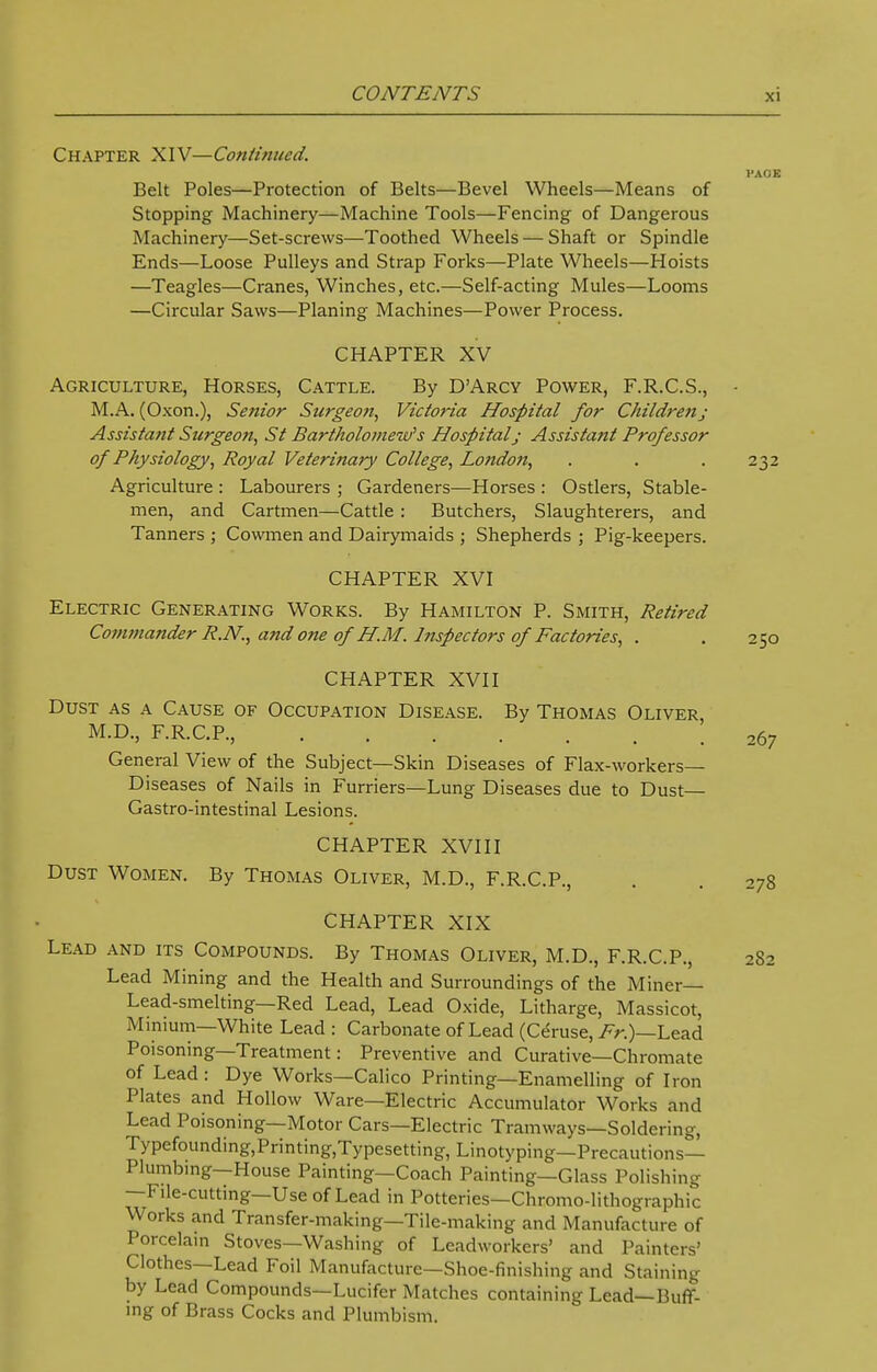 Chapter XIV—Continued. VAOE Belt Poles—Protection of Belts—Bevel Wheels—Means of Stopping Machinery—Machine Tools—Fencing of Dangerous Machinery—Set-screws—Toothed Wheels — Shaft or Spindle Ends—Loose Pulleys and Strap Forks—Plate Wheels—Hoists —Teagles—Cranes, Winches, etc.—Self-acting Mules—Looms —Circular Saws—Planing Machines—Power Process. CHAPTER XV Agriculture, Horses, Cattle. By D'Arcy Power, F.R.C.S., M.A. (Oxon.), Senior Surgeon, Victoria Hospital for Children; Assistant Surgeon, St Bartholomew's Hospital; Assistant Professor of Physiology, Royal Veterinary College, London, . . . 232 Agriculture : Labourers ; Gardeners—Horses : Ostlers, Stable- men, and Cartmen—Cattle : Butchers, Slaughterers, and Tanners ; Cowmen and Dairymaids ; Shepherds ; Pig-keepers. CHAPTER XVI Electric Generating Works. By Hamilton P. Smith, Retired Commander R.N., and one of H.M. Inspectors of Factories, . . 250 CHAPTER XVII Dust as a Cause of Occupation Disease. By Thomas Oliver, M.D., F.R.C.P., . . . . ' . . 267 General View of the Subject—Skin Diseases of Flax-workers— Diseases of Nails in Furriers—Lung Diseases due to Dust— Gastro-intestinal Lesions. CHAPTER XVIII Dust Women. By Thomas Oliver, M.D., F.R.C.P., . . 278 CHAPTER XIX Lead and its Compounds. By Thomas Oliver, M.D., F.R.C.P., 282 Lead Mining and the Health and Surroundings of the Miner— Lead-smelting—Red Lead, Lead Oxide, Litharge, Massicot, Minium—White Lead : Carbonate of Lead (Ceruse, Fr.)—Lead Poisoning—Treatment: Preventive and Curative—Chromate of Lead: Dye Works—Calico Printing—Enamelling of Iron Plates and Hollow Ware—Electric Accumulator Works and Lead Poisoning—Motor Cars—Electric Tramways—Soldering, Typefounding,Printing,Typesetting, Linotyping—Precautions- Plumbing—House Painting—Coach Painting—Glass Polishing —File-cutting—Use of Lead in Potteries—Chromo-lithographic Works and Transfer-making—Tile-making and Manufacture of Porcelain Stoves—Washing of Leadworkers' and Painters' Clothes—Lead Foil Manufacture—Shoe-finishing and Staining by Lead Compounds—Lucifer Matches containing Lead—Buff- ing of Brass Cocks and Plumbism.