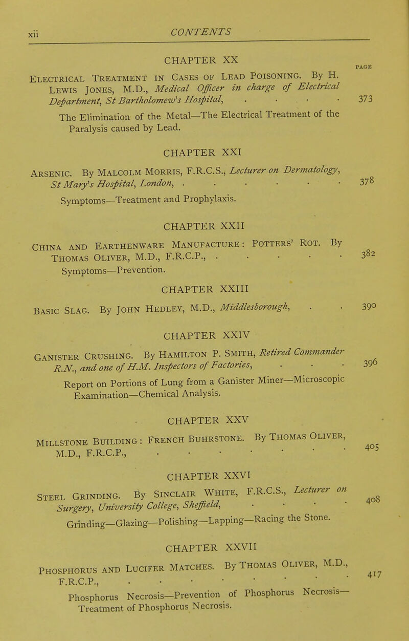 CHAPTER XX PAGE Electrical Treatment in Cases of Lead Poisoning. By H. Lewis Jones, M.D., Medical Officer in charge of Electrical Department, St Bartholomew's Hospital, . 373 The Elimination of the Metal—The Electrical Treatment of the Paralysis caused by Lead. CHAPTER XXI Arsenic. By Malcolm Morris, F.R.C.S., Lecturer on Dermatology, St Mary's Hospital, London, . . • ■ • -378 Symptoms—Treatment and Prophylaxis. CHAPTER XXII China and Earthenware Manufacture: Potters' Rot. By Thomas Oliver, M.D., F.R.C.P., 382 Symptoms—Prevention. CHAPTER XXIII Basic Slag. By John Hedley, M.D., Middlesborough, . . 39° CHAPTER XXIV Canister Crushing. By Hamilton P. Smith, Retired Commander R.N., and one of H.M. Inspectors of Factories, . • 39& Report on Portions of Lung from a Canister Miner-Microscopic Examination—Chemical Analysis. CHAPTER XXV MILLSTONE BUILDING : FRENCH BUHRSTONE. By THOMAS OLIVER, M.D., F.R.C.P., CHAPTER XXVI Steel Grinding. By Sinclair White, F.R.C.S., Lecturer on Surgery, University College, Sheffield, Grinding-Glazing-Polishing-Lapping-Racing the Stone. CHAPTER XXVII PHOSPHORUS AND LUCIFER MATCHES. By THOMAS OLIVER, M.D., F.R.C.P., Phosphorus Necrosis-Prevention of Phosphorus Necrosis- Treatment of Phosphorus Necrosis. 405 40S 417