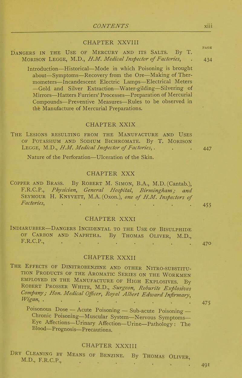 CHAPTER XXVIII PAOE Dangers in the Use of Mercury and its Salts. By T. MORISON LEGGE, M.D., H.M. Medical Inspector of Factories, . 434 Introduction—Historical—Mode in which Poisoning is brought about—Symptoms—Recovery from the Ore—Making of Ther- mometers—Incandescent Electric Lamps—Electrical Meters —Gold and Silver Extraction—Water-gilding—Silvering of Mirrors—Hatters Furriers' Processes—Preparation of Mercurial Compounds—Preventive Measures—Rules to be observed in the Manufacture of Mercurial Preparations. CHAPTER XXIX The Lesions resulting from the Manufacture and Uses of Potassium and Sodium Bichromate. By T. Morison Legge, M.D., H.M. Medical Inspector of Factories,. . . 447 Nature of the Perforation—Ulceration of the Skin. CHAPTER XXX Copper and Brass. By Robert M. Simon, B.A., M.D. (Cantab.), F.R.C.P., Physician, Ge7teral Hospital, Birmingham; and Seymour H. Knyvett, M.A. (Oxon.), one of H.M. htspectors of Factories, ........ CHAPTER XXXI Indiarubber—Dangers Incidental to the Use of Bisulphide of Carbon and Naphtha. By Thomas Oliver, M.D., F.R.C.P., CHAPTER XXXII The Effects of Dinitrobenzine and other Nitro-substitu- tion Products of the Aromatic Series on the Workmen employed in the Manufacture of High Explosives By Robert Prosser White, M.D., Surgeon, Roburite Explosives Company; Hon. Medical Officer, Royal Albert Edward Infirmarv Wigan, Poisonous Dose — Acute Poisoning — Sub-acute Poisoning — Chronic Poisoning—Muscular System—Nervous Symptoms- Eye Affections—Urinary Affection—Urine—Pathology : The Blood—Prognosis—Precautions. CHAPTER XXXIII Dry Cleaning by Means of Benzine. By Thomas Oliver M.D., F.R.C.P., 491