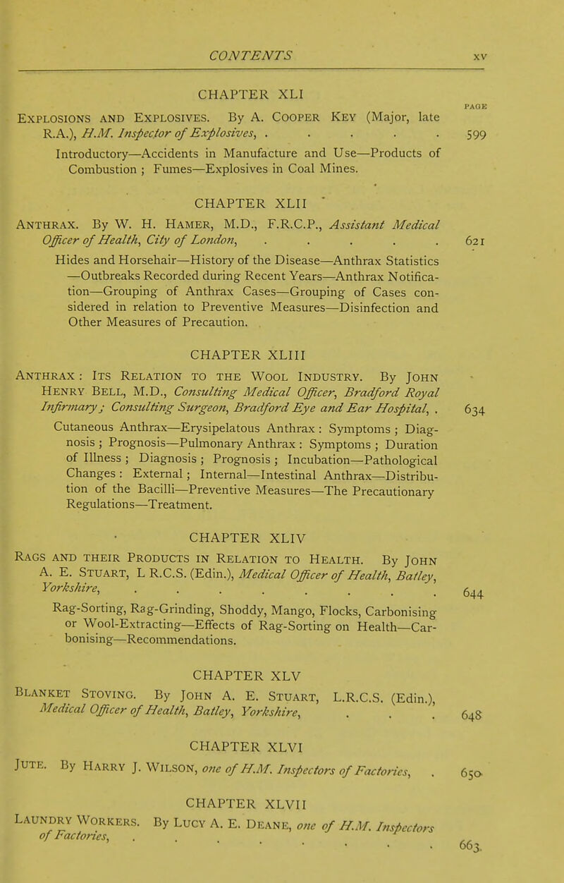 CHAPTER XLI Explosions and Explosives. By A. Cooper Key (Major, late R. A.), H.M. Inspector of Explosives, ..... Introductory—Accidents in Manufacture and Use—Products of Combustion ; Fumes—Explosives in Coal Mines. CHAPTER XLII ' Anthrax. By W. H. Hamer, M.D., F.R.C.P., Assistant Medical Officer of Health, City of London, . . . . . 621 Hides and Horsehair—History of the Disease—Anthrax Statistics —Outbreaks Recorded during Recent Years—Anthrax Notifica- tion—Grouping of Anthrax Cases—Grouping of Cases con- sidered in relation to Preventive Measures—Disinfection and Other Measures of Precaution. i-AOK 599 CHAPTER XLIII Anthrax : Its Relation to the Wool Industry. By John Henry Bell, M.D., Consulting Medical Officer, Bradford Royal Infirmary j Consulting Surgeon, Bradford Eye and Ear Hospital, . 634 Cutaneous Anthrax—Erysipelatous Anthrax : Symptoms ; Diag- nosis ; Prognosis—Pulmonary Anthrax : Symptoms ; Duration of Illness ; Diagnosis ; Prognosis ; Incubation—Pathological Changes : External; Internal—Intestinal Anthrax—Distribu- tion of the Bacilli—Preventive Measures—The Precautionary Regulations—Treatment. CHAPTER XLIV Rags and their Products in Relation to Health. By John A. E. Stuart, L R.C.S. (Edin.), Medical Officer of Health, Batley, Yorkshire, 644 Rag-Sorting, Rag-Grinding, Shoddy, Mango, Flocks, Carbonising or Wool-Extracting—Effects of Rag-Sorting on Health—Car- bonising—Recommendations. CHAPTER XLV Blanket Stoving. By John A. E. Stuart, L.R.C.S. (Edin.), Medical Officer of Health, Batley, Yorkshire, . . ! 64S CHAPTER XLVI Jute. By Harry J. Wilson, one of H.M. Inspectors of Factories, . 65a CHAPTER XLVI I Laundry Workers. By Lucy A. E. Deane, one of H.M. Inspectors of Factories, ... 663.