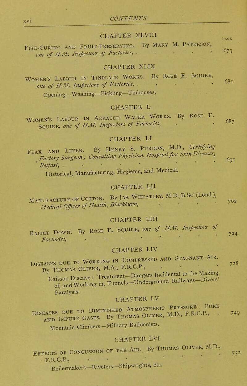 PAGE CHAPTER XLVIII FISH-CURING AND FRUIT-PRESERVING. By MARY M. PATERSON, one of H.M. Inspectors of Factories, 73 CHAPTER XLIX WOMEN'S LABOUR IN TlNPLATE WORKS. By ROSE E. SQUIRE, one of H.M. Inspectors of Factories, Opening—Washing—Pickling—Tinhouses. CHAPTER L 681 702 724 WOMEN'S LABOUR IN AERATED WATER WORKS. By ROSE E. SQUIRE, one of H.M. Inspectors of Factories, . . .00/ CHAPTER LI Flax and LINEN. By Henry S. PURDON, M.D., Certifying Factory Surgeon; Consulting Physician, Hospital for Skin Diseases,^ ^ Belfast, . Historical, Manufacturing, Hygienic, and Medical. CHAPTER LII MANUFACTURE of Cotton. By Jas. Wheatley, M.D.,B.Sc. (Lond.), Medical Officer of Health, Blackburn, CHAPTER LIII Rabbit Down. By Rose E. Squire, one H.M. Inspectors of Factories, CHAPTER LIV Diseases hue to Wok»o » Com™ »n> S~t Am. ^ Bv Thomas Oliver, M.A., l.K,ur, • • \ ■ tv • Treatment-Dangers Incidental to the Making Ca^dmSg~l-U»d ^ays-Dive* Paralysis. CHAPTER LV Dl5EASES DUE TO D—EE— ^SjJT- and Impure Gases. By Thomas uliver, Mountain Climbers-Military Balloonists. CHAPTER LVI Effects of Concoss.on of the A,r. By Thomas Oliver, M.D., F R CP. • Boilermakers-Riveters-Shipwrights, etc. 749 752