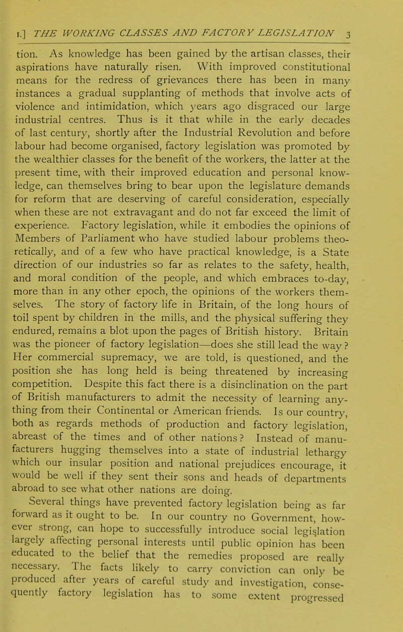 tion. As knowledge has been gained by the artisan classes, their aspirations have naturally risen. With improved constitutional means for the redress of grievances there has been in many instances a gradual supplanting of methods that involve acts of violence and intimidation, which years ago disgraced our large industrial centres. Thus is it that while in the early decades of last century, shortly after the Industrial Revolution and before labour had become organised, factory legislation was promoted by the wealthier classes for the benefit of the workers, the latter at the present time, with their improved education and personal know- ledge, can themselves bring to bear upon the legislature demands for reform that are deserving of careful consideration, especially when these are not extravagant and do not far exceed the limit of experience. Factory legislation, while it embodies the opinions of Members of Parliament who have studied labour problems theo- retically, and of a few who have practical knowledge, is a State direction of our industries so far as relates to the safety, health, and moral condition of the people, and which embraces to-day, more than in any other epoch, the opinions of the workers them- selves. The story of factory life in Britain, of the long hours of toil spent by children in the mills, and the physical suffering they endured, remains a blot upon the pages of British history. Britain was the pioneer of factory legislation—does she still lead the way ? Her commercial supremacy, we are told, is questioned, and the position she has long held is being threatened by increasing competition. Despite this fact there is a disinclination on the part of British manufacturers to admit the necessity of learning any- thing from their Continental or American friends. Is our country, both as regards methods of production and factory legislation, abreast of the times and of other nations? Instead of manu- facturers hugging themselves into a state of industrial lethargy which our insular position and national prejudices encourage, it would be well if they sent their sons and heads of departments abroad to see what other nations are doinsr. Several things have prevented factory legislation being as far forward as it ought to be. In our country no Government, how- ever strong, can hope to successfully introduce social legislation largely affecting personal interests until public opinion has been educated to the belief that the remedies proposed are really necessary. The facts likely to carry conviction can only be produced after years of careful study and investigation, conse- quently factory legislation has to some extent progressed