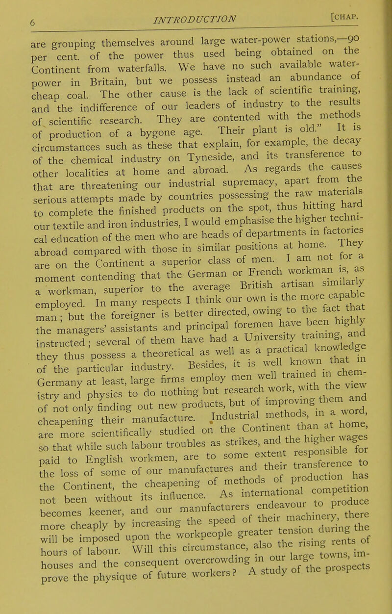 are grouping themselves around large water-power stations —90 per cent of the power thus used being obtained on the Continent from waterfalls. We have no such available water- power in Britain, but we possess instead an abundance _ of cheap coal. The other cause is the lack of scientific training, and the indifference of our leaders of industry to the results of scientific research. They are contented with the methods of production of a bygone age. Their plant is old It is circumstances such as these that explain, for example the decay of the chemical industry on Tyneside, and its transference to other localities at home and abroad. As regards the causes that are threatening our industrial supremacy, apart from tne serious attempts made by countries possessing the raw materials to complete the finished products on the spot, thus; hitting. hard our textile and iron industries, I would emphasise the higher echm- cal education of the men who are heads of departments in factories abroad compared with those in similar positions at home l hey are on the Continent a superior class of men I am not for a moment contending that the German or French workman a a workman, superior to the average British artisasimdarb employed. In many respects I think our own is the more^capable man; but the foreigner is better directed, owing to ^e fact that the managers' assistants and principal foremen have been^ higWy instructed several of them have had a University training and us possess a theoretical as well as a V^J^g of the particular industry. Besides, it is well known Hiat m Germany at least, large firms employ men well trainedI in chem istry and physics to do nothing but research work, of not only finding out new products but of cheapening their manufacture. Industrial methods, in a *ord, are more scientifically studied on the Continent than at ^ so that while such labour troubles as strikes, ™dJ*J^^£ paid to English workmen, are to some extent responsibet the loss of some of our manufactures and their tiansference to ZX::tpoLdyuPon the workpeople greater t-s.on dur S the hours of labour. Will this circumstance, also he nS,n houses and the consequent overcrowding ,C. our large to* ns prove the physique of future workers? A study of the pro p