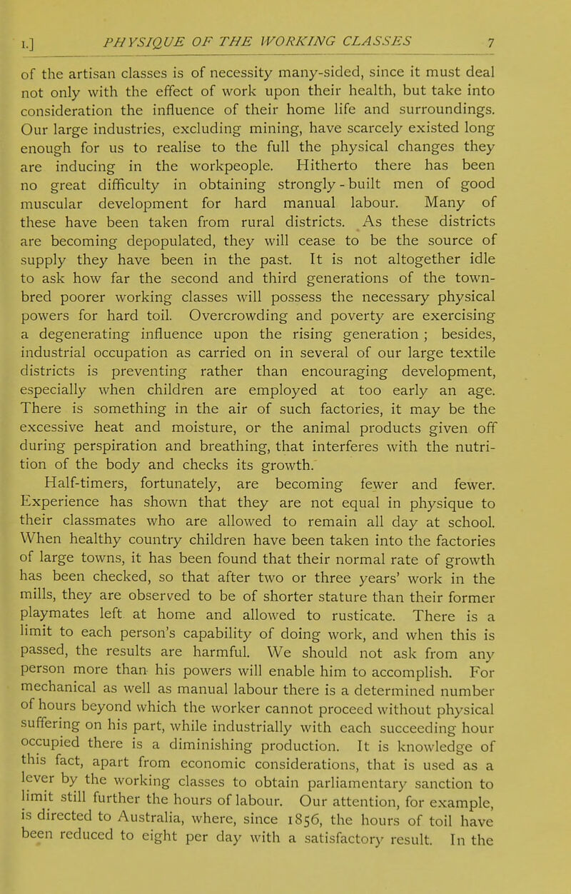 of the artisan classes is of necessity many-sided, since it must deal not only with the effect of work upon their health, but take into consideration the influence of their home life and surroundings. Our large industries, excluding mining, have scarcely existed long enough for us to realise to the full the physical changes they are inducing in the workpeople. Hitherto there has been no great difficulty in obtaining strongly - built men of good muscular development for hard manual labour. Many of these have been taken from rural districts. As these districts are becoming depopulated, they will cease to be the source of supply they have been in the past. It is not altogether idle to ask how far the second and third generations of the town- bred poorer working classes will possess the necessary physical powers for hard toil. Overcrowding and poverty are exercising a degenerating influence upon the rising generation ; besides, industrial occupation as carried on in several of our large textile districts is preventing rather than encouraging development, especially when children are employed at too early an age. There is something in the air of such factories, it may be the excessive heat and moisture, or the animal products given off during perspiration and breathing, that interferes with the nutri- tion of the body and checks its growth. Half-timers, fortunately, are becoming fewer and fewer. Experience has shown that they are not equal in physique to their classmates who are allowed to remain all day at school. When healthy country children have been taken into the factories of large towns, it has been found that their normal rate of growth has been checked, so that after two or three years' work in the mills, they are observed to be of shorter stature than their former playmates left at home and allowed to rusticate. There is a limit to each person's capability of doing work, and when this is passed, the results are harmful. We should not ask from any person more than his powers will enable him to accomplish. For mechanical as well as manual labour there is a determined number of hours beyond which the worker cannot proceed without physical suffering on his part, while industrially with each succeeding hour occupied there is a diminishing production. It is knowledge of this fact, apart from economic considerations, that is used as a lever by the working classes to obtain parliamentary sanction to limit still further the hours of labour. Our attention, for example, is directed to Australia, where, since 1856, the hours of toil have been reduced to eight per day with a satisfactory result. In the