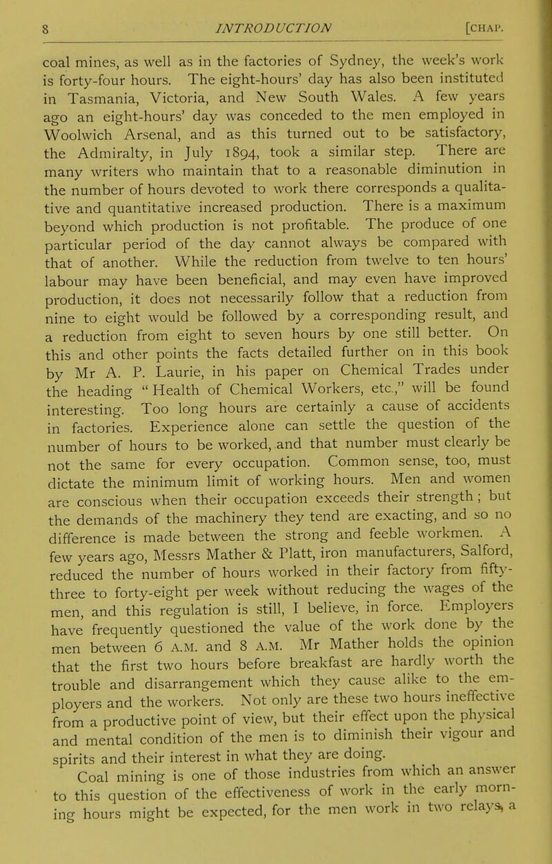 coal mines, as well as in the factories of Sydney, the week's work is forty-four hours. The eight-hours' day has also been instituted in Tasmania, Victoria, and New South Wales. A few years ago an eight-hours' day was conceded to the men employed in Woolwich Arsenal, and as this turned out to be satisfactory, the Admiralty, in July 1894, took a similar step. There are many writers who maintain that to a reasonable diminution in the number of hours devoted to work there corresponds a qualita- tive and quantitative increased production. There is a maximum beyond which production is not profitable. The produce of one particular period of the day cannot always be compared with that of another. While the reduction from twelve to ten hours' labour may have been beneficial, and may even have improved production, it does not necessarily follow that a reduction from nine to eight would be followed by a corresponding result, and a reduction from eight to seven hours by one still better. On this and other points the facts detailed further on in this book by Mr A. P. Laurie, in his paper on Chemical Trades under the heading Health of Chemical Workers, etc., will be found interesting. Too long hours are certainly a cause of accidents in factories. Experience alone can settle the question of the number of hours to be worked, and that number must clearly be not the same for every occupation. Common sense, too, must dictate the minimum limit of working hours. Men and women are conscious when their occupation exceeds their strength; but the demands of the machinery they tend are exacting, and so no difference is made between the strong and feeble workmen. A few years ago, Messrs Mather & Piatt, iron manufacturers, Salford, reduced the number of hours worked in their factory from fifty- three to forty-eight per week without reducing the wages of the men, and this regulation is still, I believe, in force. Employers have frequently questioned the value of the work done by the men between 6 A.M. and 8 A.M. Mr Mather holds the opinion that the first two hours before breakfast are hardly worth the trouble and disarrangement which they cause alike to the em- ployers and the workers. Not only are these two hours ineffective from a productive point of view, but their effect upon the physical and mental condition of the men is to diminish their vigour and spirits and their interest in what they are doing. Coal mining is one of those industries from which an answer to this question of the effectiveness of work in the early morn- ing hours might be expected, for the men work in two relays, a