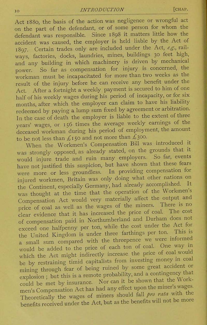 IO Act 1880, the basis of the action was negligence or wrongful act on the part of the defendant, or of some person for whom the defendant was responsible. Since 1898 it matters little how the accident was caused, the employer is held liable by the Act of 1897. Certain trades only are included under the Act, e.g., rail- ways, factories, docks, laundries, mines, buildings 30 feet high, and any building in which machinery is driven by mechanical power. So far as compensation for injury is concerned, the workman must be incapacitated for more than two weeks as the result of the injury before he can receive any benefit under the Act. After a fortnight a weekly payment is secured to him of one half of his weekly wages during his period of incapacity, or for six months, after which the employer can claim to have his liability redeemed by paving a lump sum fixed by agreement or arbitration. In the case of death the employer is liable to the extent of three years' wages, or 156 times the average weekly earnings of the deceased workman during his period of employment, the amount to be not less than £150 and not more than £300. When the Workmen's Compensation Bill was introduced it was strongly opposed, as already stated, on the grounds that it would injure trade and ruin many employers. So far, events have not justified this suspicion, but have shown that these fears were more or less groundless. In providing compensation for injured workmen, Britain was only doing what other nations on the Continent, especially Germany, had already accomplished. It was thought at the time that the operation of the Workmen s Compensation Act would very materially affect the output and price of coal as well as the wages of the miners. There is no clear evidence that it has increased the price of coal. The cost of compensation paid in Northumberland and Durham does not exceed one halfpenny per ton, while the cost under the Act for the United Kingdom is under three farthings per ton. This is a small sum compared with the threepence we were informed would be added to the price of each ton of coal. One way in which the Act might indirectly increase the price of coal would be by restraining timid capitalists from investing money in coal mining through fear of being ruined by some great ^ accident or explosion ; but this is a remote probability, and a contingency that could be met by insurance. Nor can it be shown that the Work- men's Compensation Act has had any effect upon the miner s wages. Theoretically the wages of miners should f ^hfrnore benefits received under the Act, but as the benefits will not be more