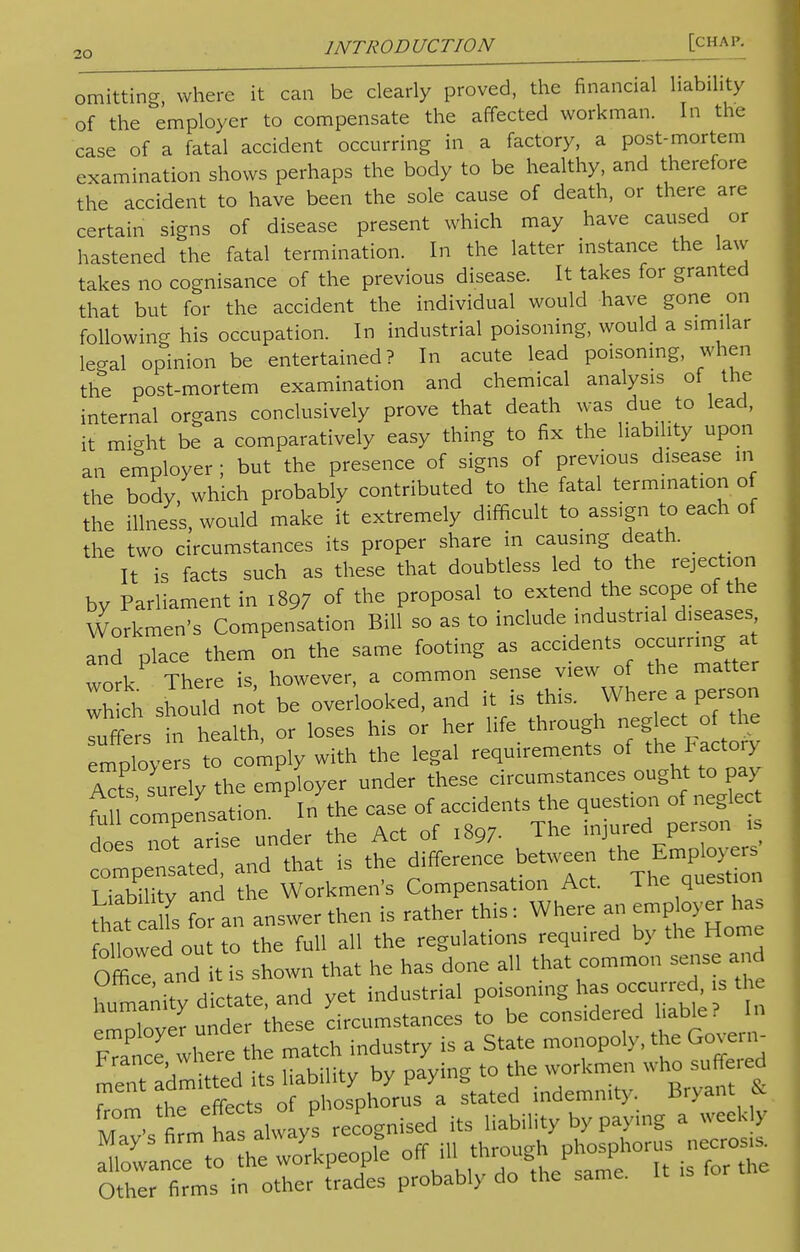 omitting where it can be clearly proved, the financial liability of the employer to compensate the affected workman. In the case of a fatal accident occurring in a factory, a post-mortem examination shows perhaps the body to be healthy, and therefore the accident to have been the sole cause of death, or there are certain signs of disease present which may have caused or hastened the fatal termination. In the latter instance the law takes no cognisance of the previous disease. It takes for granted that but for the accident the individual would have gone on following his occupation. In industrial poisoning, would a similar legal opinion be entertained? In acute lead poisoning, when the post-mortem examination and chemical analysis of the internal organs conclusively prove that death was due to lead, it mi-ht be a comparatively easy thing to fix the liability upon an employer ; but the presence of signs of previous disease in the body, which probably contributed to the fatal termination of the illness, would make it extremely difficult to assign to each of the two circumstances its proper share in causing death. _ It is facts such as these that doubtless led to the rejection by Parliament in 1897 of the proposal to extend the scope of the Workmen's Compensation Bill so as to include industrial diseases and place them on the same footing as accident%°J™ttfr work There is, however, a common sense view of the matter wh ch should not be overlooked, and it is this. Where a person Tuffe s in health, or loses his or her life through neglect of the employers to comply with the legal requirements of the Factory Atf surely the employer under these circumstances ought to pay ^1 compensation. In the case of accidents the question of neglect doL nTarise under the Act of 1897. The injured person i Impensated and that is the difference between the Employers SST^d the Workmen's Compensation Act. The question ^at a fs for an answer then is rather this: Where an employer has otowed ou to the full all the regulations required by the Home Office and it is shown that he has done all that common sense and humanity dictate, and yet industrial poisoning has occurred is the Humanity , cumstances to be considered liable? In 7^1 w,ere* h mSen mdustry is a State monopoly, the Cover. meTa'dmdtted its liability by paying to the workmen who suffe.ed from ?he effects of phosphorus a stated indemnity Bryant & M firm Zs always recognised its liability by paymg a week J atlanc™ oTe -rkpeopre off ill through phosphorus necrose Other firms in other trades probably do the same. It ,s for the