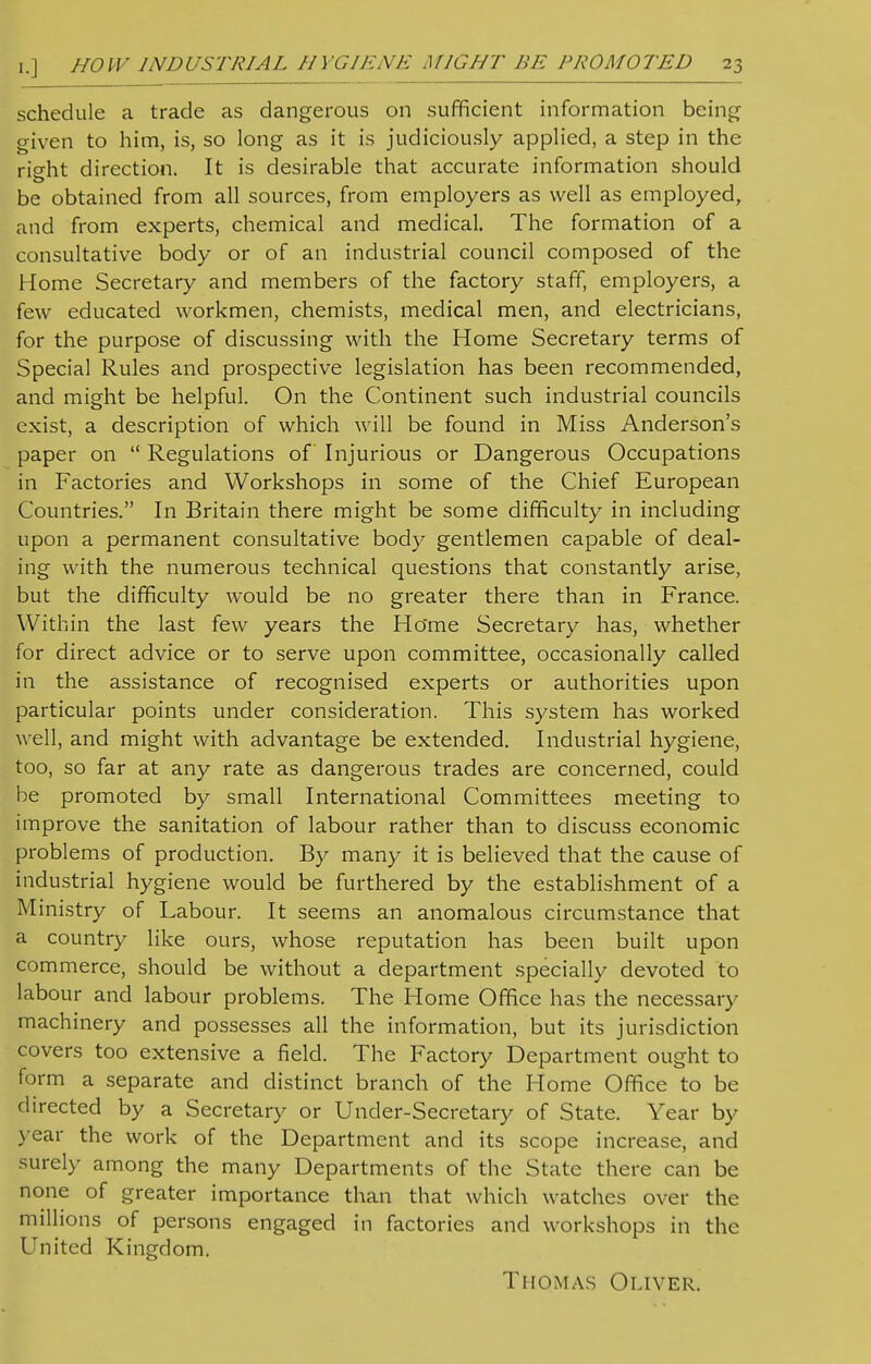 schedule a trade as dangerous on sufficient information being given to him, is, so long as it is judiciously applied, a step in the riffht direction. It is desirable that accurate information should be obtained from all sources, from employers as well as employed, and from experts, chemical and medical. The formation of a consultative body or of an industrial council composed of the Home Secretary and members of the factory staff, employers, a few educated workmen, chemists, medical men, and electricians, for the purpose of discussing with the Home Secretary terms of Special Rules and prospective legislation has been recommended, and might be helpful. On the Continent such industrial councils exist, a description of which will be found in Miss Anderson's paper on  Regulations of Injurious or Dangerous Occupations in Factories and Workshops in some of the Chief European Countries. In Britain there might be some difficulty in including upon a permanent consultative body gentlemen capable of deal- ing with the numerous technical questions that constantly arise, but the difficulty would be no greater there than in France. Within the last few years the Ho'me Secretary has, whether for direct advice or to serve upon committee, occasionally called in the assistance of recognised experts or authorities upon particular points under consideration. This system has worked well, and might with advantage be extended. Industrial hygiene, too, so far at any rate as dangerous trades are concerned, could be promoted by small International Committees meeting to improve the sanitation of labour rather than to discuss economic probl ems of production. By many it is believed that the cause of industrial hygiene would be furthered by the establishment of a Ministry of Labour. It seems an anomalous circumstance that a country like ours, whose reputation has been built upon commerce, should be without a department specially devoted to labour and labour problems. The Home Office has the necessary machinery and possesses all the information, but its jurisdiction covers too extensive a field. The Factory Department ought to form a separate and distinct branch of the Home Office to be directed by a Secretary or Under-Secretary of State. Year by year the work of the Department and its scope increase, and -surely among the many Departments of the State there can be none of greater importance than that which watches over the millions of persons engaged in factories and workshops in the United Kingdom. Thomas Oliver.