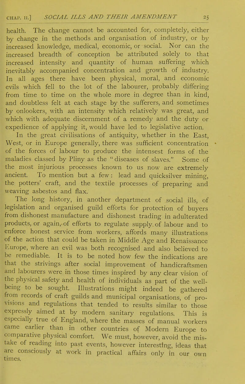 health. The change cannot be accounted for, completely, either by change in the methods and organisation of industry, or by increased knowledge, medical, economic, or social. Nor can the increased breadth of conception be attributed solely to that increased intensity and quantity of human suffering which inevitably accompanied concentration and growth of industry. In all ages there have been physical, moral, and economic evils which fell to the lot of the labourer, probably differing from time to time on the whole more in degree than in kind, and doubtless felt at each stage by the sufferers, and sometimes by onlookers, with an intensity which relatively was great, and which with adequate discernment of a remedy and the duty or expedience of applying it, would have led to legislative action. In the great civilisations of antiquity, whether in the East, West, or in Europe generally, there was sufficient concentration of the forces of labour to produce the intensest forms of the maladies classed by Pliny as the  diseases of slaves. Some of the most injurious processes known to us now are extremely ancient. To mention but a few: lead and quicksilver mining, the potters' craft, and the textile processes of preparing and weaving asbestos and flax. The long history, in another department of social ills, of legislation and organised guild efforts for protection of buyers from dishonest manufacture and dishonest trading in adulterated products, or again, of efforts to regulate supply of labour and to enforce honest service from workers, affords many illustrations of the action that could be taken in Middle Age and Renaissance Europe, where an evil was both recognised and also believed to be remediable. It is to be noted how few the indications are that the strivings after social improvement of handicraftsmen and labourers were in those times inspired by any clear vision of the physical safety and health of individuals as part of the well- being to be sought. Illustrations might indeed be gathered from records of craft guilds and municipal organisations, of pro- visions and regulations that tended to results similar to those expressly aimed at by modern sanitary regulations. This is especially true of England, where the masses of manual workers came earlier than in other countries of Modern Europe to cmparative physical comfort. We must, however, avoid the mis- take of reading into past events, however interesting, ideas that are consciously at work in practical affairs only in our own times.