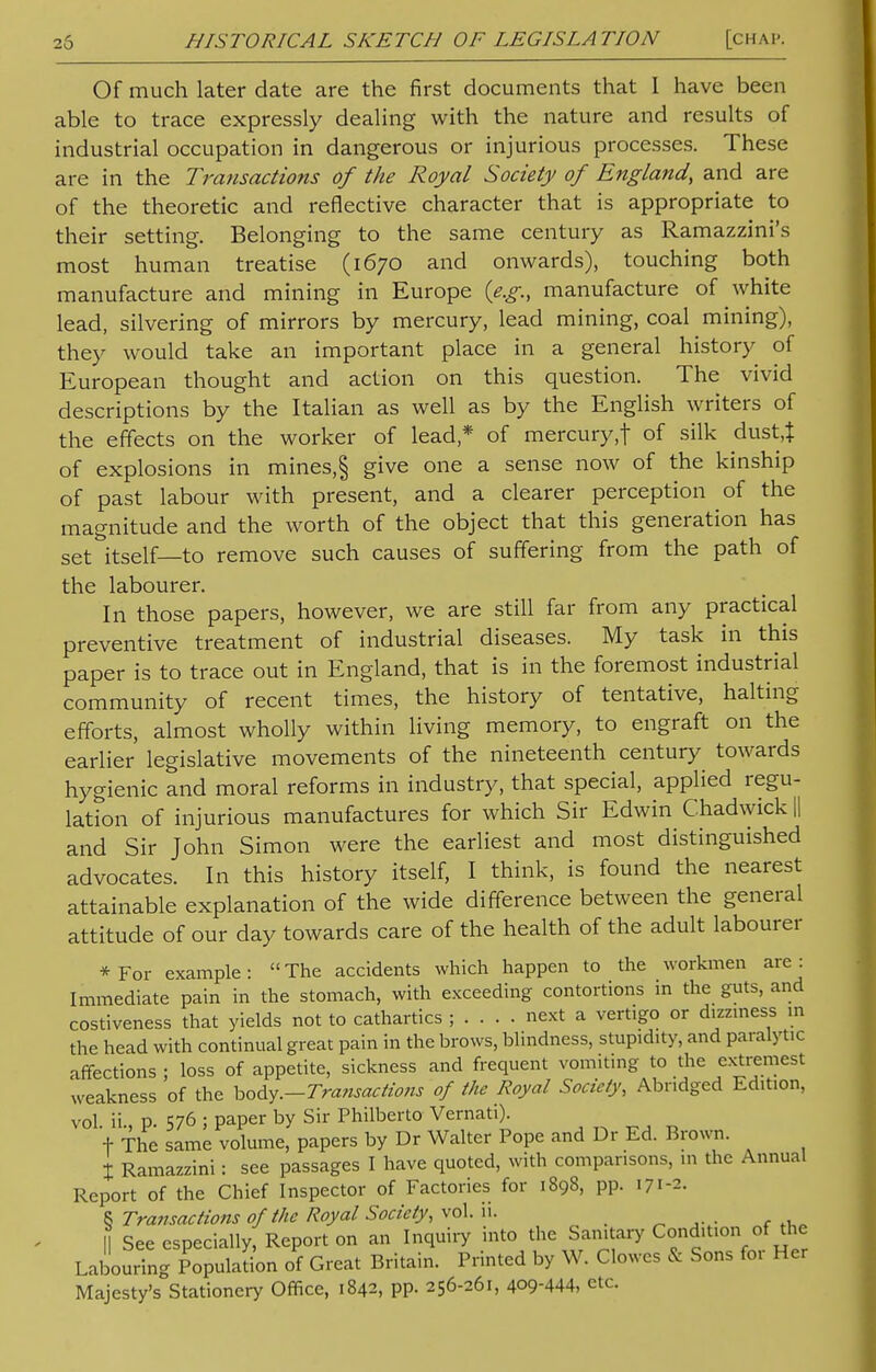 Of much later date are the first documents that I have been able to trace expressly dealing with the nature and results of industrial occupation in dangerous or injurious processes. These are in the Transactions of the Royal Society of England, and are of the theoretic and reflective character that is appropriate to their setting. Belonging to the same century as Ramazzini's most human treatise (1670 and onwards), touching both manufacture and mining in Europe {e.g., manufacture of white lead, silvering of mirrors by mercury, lead mining, coal mining), they would take an important place in a general history of European thought and action on this question. The vivid descriptions by the Italian as well as by the English writers of the effects on the worker of lead * of mercury,f of silk dust,| of explosions in mines,§ give one a sense now of the kinship of past labour with present, and a clearer perception of the magnitude and the worth of the object that this generation has set itself—to remove such causes of suffering from the path of the labourer. In those papers, however, we are still far from any practical preventive treatment of industrial diseases. My task in this paper is to trace out in England, that is in the foremost industrial community of recent times, the history of tentative, halting efforts, almost wholly within living memory, to engraft on the earlier legislative movements of the nineteenth century towards hygienic and moral reforms in industry, that special, applied regu- lation of injurious manufactures for which Sir Edwin Chadwick || and Sir John Simon were the earliest and most distinguished advocates. In this history itself, I think, is found the nearest attainable explanation of the wide difference between the general attitude of our day towards care of the health of the adult labourer *For example: The accidents which happen to the workmen are: Immediate pain in the stomach, with exceeding contortions m the guts, and costiveness that yields not to cathartics ; next a vertigo or dizziness in the head with continual great pain in the brows, blindness, stupidity, and paralytic affections ; loss of appetite, sickness and frequent vomiting to the extremest weakness of the body.—Transactions of the Royal Society, Abridged Edition, vol. ii., p. 576 ; paper by Sir Philberto Vernati). + The same volume, papers by Dr Walter Pope and Dr Ed. Brown. X Ramazzini: see passages I have quoted, with comparisons, in the Annual Report of the Chief Inspector of Factories for 1898, pp. 171-2. 8 Transactions 0/the Royal Society, vol. ii. \\ See especially, Report on an Inquiry into the Sanitary Condition of the Labouring Population of Great Britain. Printed by W. Clowes & Sons for Her Majesty's Stationery Office, 1842, pp. 256-261, 4QQ-444, etc.