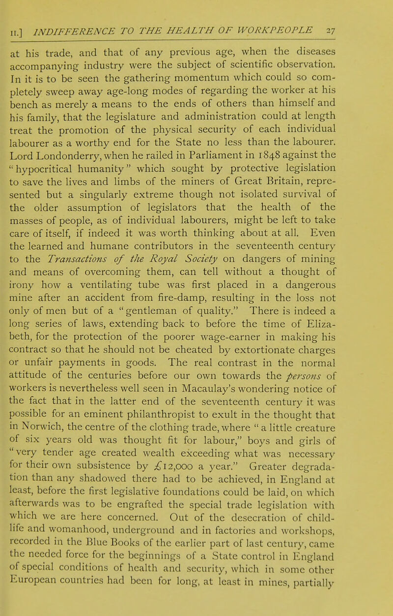 at his trade, and that of any previous age, when the diseases accompanying industry were the subject of scientific observation. In it is to be seen the gathering momentum which could so com- pletely sweep away age-long modes of regarding the worker at his bench as merely a means to the ends of others than himself and his family, that the legislature and administration could at length treat the promotion of the physical security of each individual labourer as a worthy end for the State no less than the labourer. Lord Londonderry, when he railed in Parliament in 1848 against the hypocritical humanity which sought by protective legislation to save the lives and limbs of the miners of Great Britain, repre- sented but a singularly extreme though not isolated survival of the older assumption of legislators that the health of the masses of people, as of individual labourers, might be left to take care of itself, if indeed it was worth thinking about at all. Even the learned and humane contributors in the seventeenth century to the Transactions of the Royal Society on dangers of mining and means of overcoming them, can tell without a thought of irony how a ventilating tube was first placed in a dangerous mine after an accident from fire-damp, resulting in the loss not only of men but of a  gentleman of quality. There is indeed a long series of laws, extending back to before the time of Eliza- beth, for the protection of the poorer wage-earner in making his contract so that he should not be cheated by extortionate charges or unfair payments in goods. The real contrast in the normal attitude of the centuries before our own towards the persons of workers is nevertheless well seen in Macaulay's wondering notice of the fact that in the latter end of the seventeenth century it was possible for an eminent philanthropist to exult in the thought that in Norwich, the centre of the clothing trade, where  a little creature of six years old was thought fit for labour, boys and girls of very tender age created wealth exceeding what was necessary for their own subsistence by £12,000 a year. Greater degrada- tion than any shadowed there had to be achieved, in England at least, before the first legislative foundations could be laid, on which afterwards was to be engrafted the special trade legislation with which we are here concerned. Out of the desecration of child- life and womanhood, underground and in factories and workshops, recorded in the Blue Books of the earlier part of last century, came the needed force for the beginnings of a State control in England of special conditions of health and security, which in some other European countries had been for long, at least in mines, partially