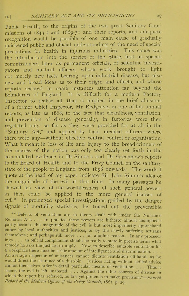 Public Health, to the origins of the two great Sanitary Com- missions of 1843-5 and 1869-71 and their reports, and adequate recognition would be possible of one main cause of gradually quickened public and official understanding of the need of special precautions for health in injurious industries. This cause was the introduction into the service of the State, first as special commissioners, later as permanent officials, of scientific investi- gators and medical officers, whose work brought to light not merely new facts bearing upon industrial disease, but also new and broad ideas as to their origin and effects, and whose reports secured in some instances attention far beyond the boundaries of England. It is difficult for a modern Factory Inspector to realise all that is implied in the brief allusions of a former Chief Inspector, Mr Redgrave, in one of his annual reports, as late as 1868, to the fact that cleanliness, ventilation, and prevention of disease generally, in factories, were then regulated only so far as they were provided for at all in the  Sanitary Act, and applied by local medical officers—where there were any—-without effective central control or organisation. What it meant in loss of life and injury to the bread-winners of the masses of the nation was only too clearly set forth in the accumulated evidence in Dr Simon's and Dr Greenhow's reports to the Board of Health and to the Privy Council on the sanitary state of the people of England from 1858 onwards. The words I quote at the head of my paper indicate Sir John Simon's idea of the magnitude of the evil at that time. In many passages he showed his view of the worthlessness of such general powers as then could be applied to the more general classes of evil.* In prolonged special investigations, guided by the danger signals of mortality statistics, he traced out the preventible * Defects of ventilation are in theory dealt with under the Nuisance Removal Act. ... In practice these powers are hitherto almost unapplied ; partly because the magnitude of the evil is but most imperfectly appreciated either by local authorities and justices, or by the slowly suffering artisans themselves ; and perhaps still more . . . for another reason. In any proceed- ings ... an official complainant should be ready to state in precise terms what remedy he asks the justices to apply. Now, to describe suitable ventilation for a workplace there must be a fair amount of intelligence and discrimination. . An average inspector of nuisances cannot dictate ventilation off-hand, as he would direct the clearance of a dust-bin. Justices acting without skilled advice cannot themselves order in detail particular means of ventilation. . . . Thus it seems, the evil is left unabated. . . . Against the other sources of disease to which the report has referred, no law yet pretends to make provision.—Eot/r//i Report of the Medical Officer of the Privy Council, 1861, p. 29.