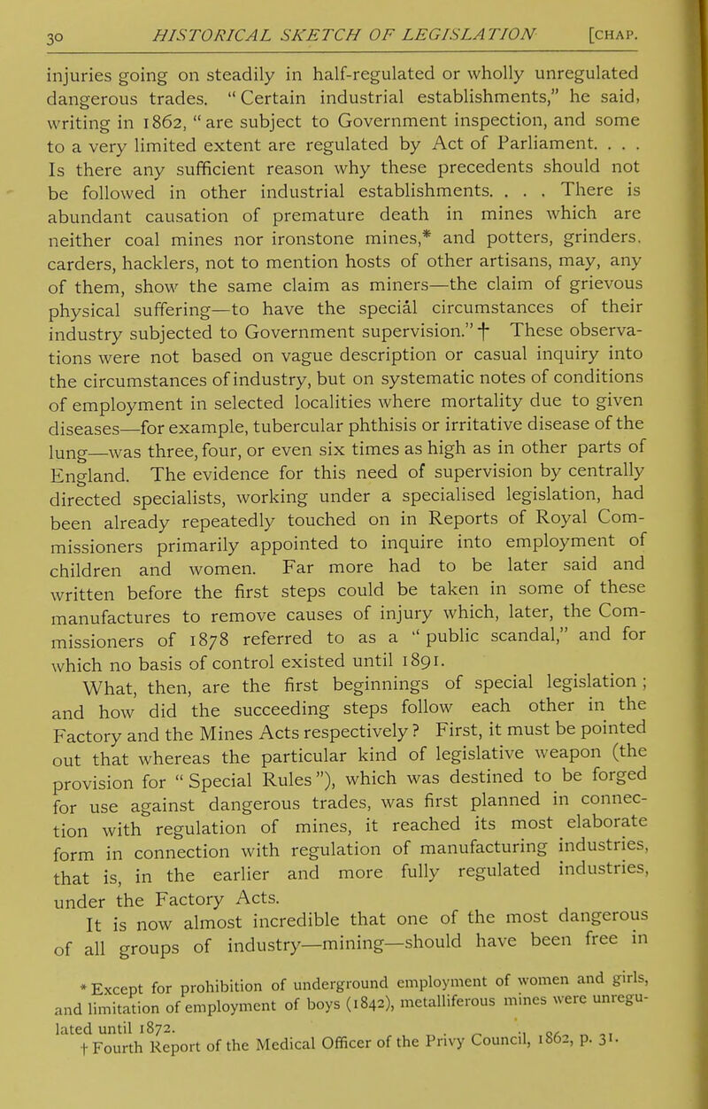 injuries going on steadily in half-regulated or wholly unregulated dangerous trades. Certain industrial establishments, he said, writing in 1862, are subject to Government inspection, and some to a very limited extent are regulated by Act of Parliament. . . . Is there any sufficient reason why these precedents should not be followed in other industrial establishments. . . . There is abundant causation of premature death in mines which are neither coal mines nor ironstone mines * and potters, grinders, carders, hacklers, not to mention hosts of other artisans, may, any of them, show the same claim as miners—the claim of grievous physical suffering—to have the special circumstances of their industry subjected to Government supervision. f These observa- tions were not based on vague description or casual inquiry into the circumstances of industry, but on systematic notes of conditions of employment in selected localities where mortality due to given diseases—for example, tubercular phthisis or irritative disease of the lung—Was three, four, or even six times as high as in other parts of England. The evidence for this need of supervision by centrally directed specialists, working under a specialised legislation, had been already repeatedly touched on in Reports of Royal Com- missioners primarily appointed to inquire into employment of children and women. Far more had to be later said and written before the first steps could be taken in some of these manufactures to remove causes of injury which, later, the Com- missioners of 1878 referred to as a public scandal, and for which no basis of control existed until 1891. What, then, are the first beginnings of special legislation ; and how did the succeeding steps follow each other in the Factory and the Mines Acts respectively ? First, it must be pointed out that whereas the particular kind of legislative weapon (the provision for  Special Rules), which was destined to be forged for use against dangerous trades, was first planned in connec- tion with regulation of mines, it reached its most elaborate form in connection with regulation of manufacturing industries, that is, in the earlier and more fully regulated industries, under the Factory Acts. It is now almost incredible that one of the most dangerous of all groups of industry—mining—should have been free in * Except for prohibition of underground employment of women and girls, and limitation of employment of boys (1842), metalliferous mines were unregu- lated until 1872. . ■(•Fourth Report of the Medical Officer of the Privy Council, 1862, p. 31.