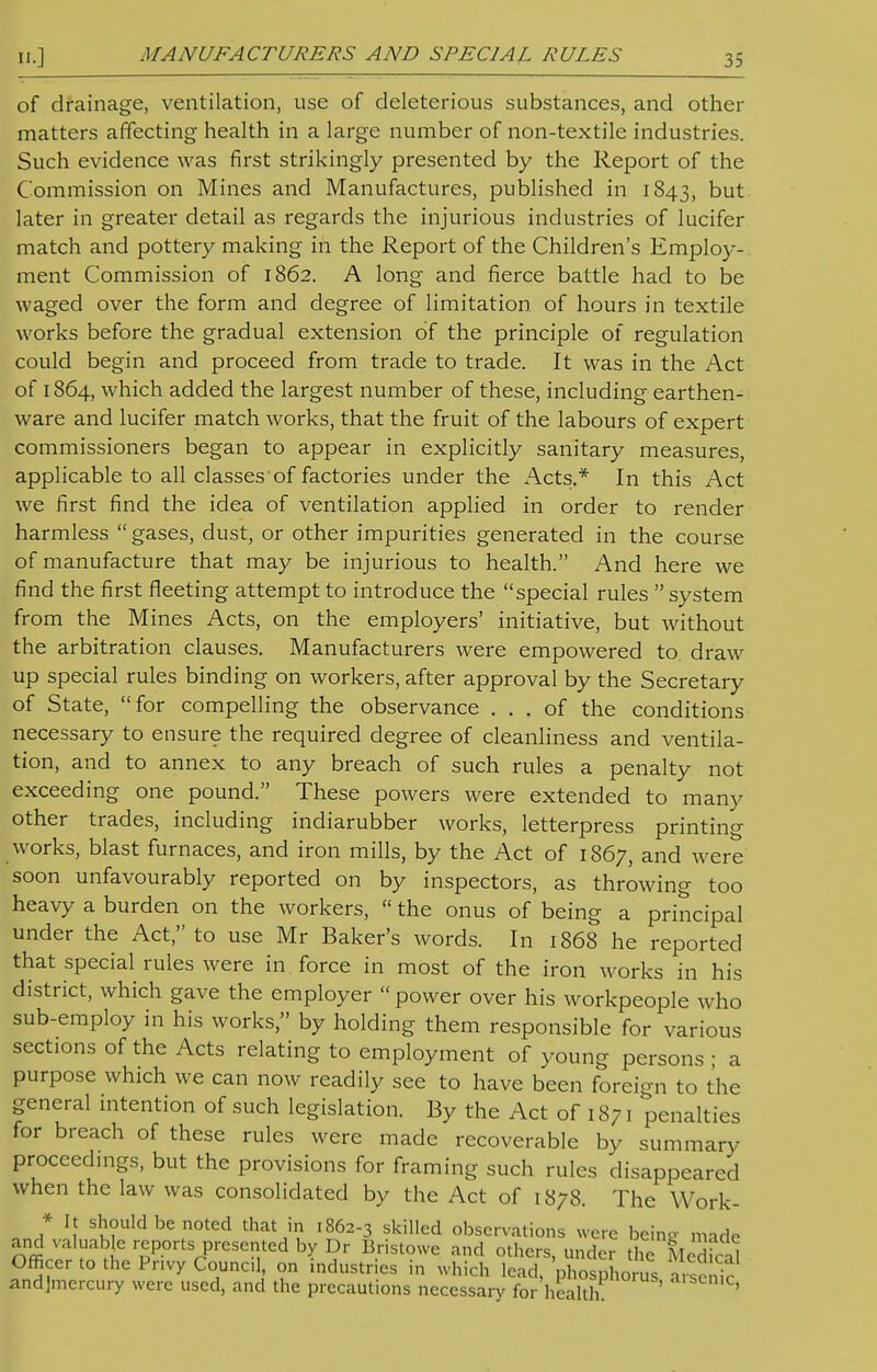 of drainage, ventilation, use of deleterious substances, and other matters affecting health in a large number of non-textile industries. Such evidence was first strikingly presented by the Report of the Commission on Mines and Manufactures, published in 1843, but later in greater detail as regards the injurious industries of lucifer match and pottery making in the Report of the Children's Employ- ment Commission of 1862. A long and fierce battle had to be waged over the form and degree of limitation of hours in textile works before the gradual extension of the principle of regulation could begin and proceed from trade to trade. It was in the Act of 1864, which added the largest number of these, including earthen- ware and lucifer match works, that the fruit of the labours of expert commissioners began to appear in explicitly sanitary measures, applicable to all classes of factories under the Acts.* In this Act we first find the idea of ventilation applied in order to render harmless  gases, dust, or other impurities generated in the course of manufacture that may be injurious to health. And here we find the first fleeting attempt to introduce the special rules  system from the Mines Acts, on the employers' initiative, but without the arbitration clauses. Manufacturers were empowered to draw up special rules binding on workers, after approval by the Secretary of State, for compelling the observance ... of the conditions necessary to ensure the required degree of cleanliness and ventila- tion, and to annex to any breach of such rules a penalty not exceeding one pound. These powers were extended to many other trades, including indiarubber works, letterpress printing works, blast furnaces, and iron mills, by the Act of 1867, and were soon unfavourably reported on by inspectors, as throwing too heavy a burden on the workers,  the onus of being a principal under the Act, to use Mr Baker's words. In 1868 he reported that special rules were in force in most of the iron works in his district, which gave the employer  power over his workpeople who sub-employ in his works, by holding them responsible for various sections of the Acts relating to employment of young persons ; a purpose which we can now readily see to have been foreign to the general intention of such legislation. By the Act of 1871 penalties for breach of these rules were made recoverable by summary proceedings, but the provisions for framing such rules disappeared when the law was consolidated by the Act of 1878. The Work- * It should be noted that in 1862-3 skilled observations were beine made and valuable reports presented by Dr Bristowe and others, under the Medfcal Officer to the Pnvy Council, on industries in which lead, phosphorus arscnic andjmercury were used, and the precautions necessary for health ai;>e»ic,