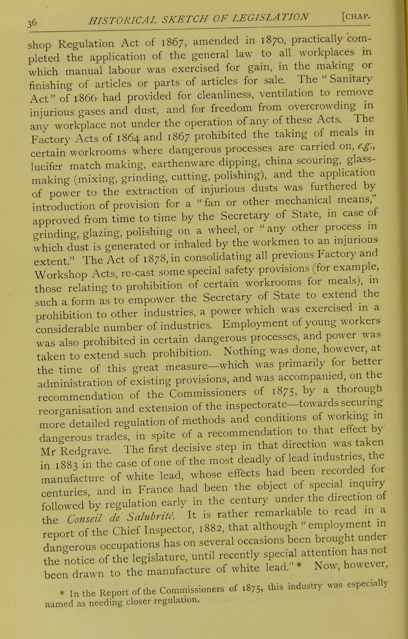 shop Regulation Act of 1867, amended in 1870, practically com- pleted the application of the general law to all workplaces m which manual labour was exercised for gain, in the making or finishing of articles or parts of articles for sale. The  Sanitary- Act of 1866 had provided for cleanliness, ventilation to remove injurious gases and dust, and for freedom from overcrowding in any workplace not under the operation of any of these Acts, lhe Factory Acts of 1864 and 1867 prohibited the taking of meals in certain workrooms where dangerous processes are carried on e.g., lucifer match making, earthenware dipping, china scouring, glass- making (mixing, grinding, cutting, polishing), and the application of power to the extraction of injurious dusts was furthered by introduction of provision for a fan or other mechanical means approved from time to time by the Secretary of State, in case of grinding, glazing, polishing on a wheel, or « any other process m which dust is generated or inhaled by the workmen to an injurious extent The Act of 1878, in consolidating all previous Factory and Workshop Acts, re-cast some special safety provisions (for example, those relating to prohibition of certain workrooms for meals), m such a form as to empower the Secretary of State to extend the prohibition to other industries, a power which was exercised m a considerable number of industries. Employment of young workers was also prohibited in certain dangerous processes and power was taken to extend such prohibition. Nothing was done however at the time of this great measure-which was pnmarily for better administration of existing provisions, and was accompanied on the recommendation of the Commissioners of 1875, by a thorough reorganisation and extension of the inspectorate-towards securing more detailed regulation of methods and conditions of working in dangerous trades^ in spite of a recommendation to that effect ^ Mr Redgrave. The first decisive step in that direction was taken in 188'in the case of one of the most deadly of lead industries the manufacture of white lead, whose effects had been recorded for Centuries and in France had been the object of special inquiry o b^d by regulation early in the century under the direction of he Conslil de Salubritc. It is rather remarkable to read m a report of the Chief Inspector, 1882, that although - employment in dangerous occupations has on several occasions been brought unde See3 of Z legislature, until recently ^^^^ been drawn to the manufacture of white lead. Now, however, * In the Report of the Commissioners of 1*7* industr>' waS ******* named as needing closer regulation.