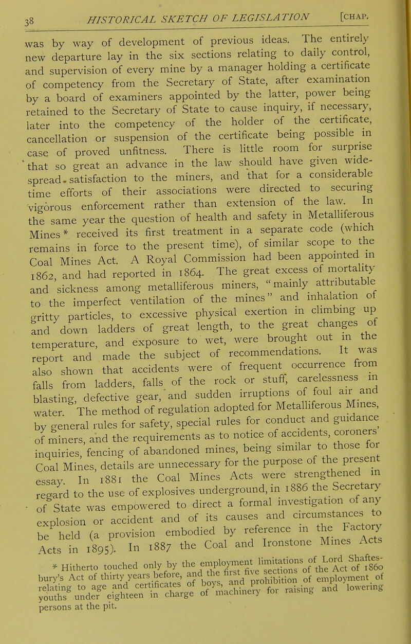 was by way of development of previous ideas. The entirely new departure lay in the six sections relating to daily control, and supervision of every mine by a manager holding a certificate of competency from the Secretary of State, after examination by a board of examiners appointed by the latter, power being retained to the Secretary of State to cause inquiry, if necessary, later into the competency of the holder of the certificate, cancellation or suspension of the certificate being possible in case of proved unfitness. There is little room for surprise that so great an advance in the law should have given wide- spread, satisfaction to the miners, and that for a considerable time efforts of their associations were directed to securing vig6rous enforcement rather than extension of the law. In the same year the question of health and safety in Metalliferous Mines* received its first treatment in a separate code (which remains in force to the present time), of similar scope to the Coal Mines Act. A Royal Commission had been appointed m 1862 and had reported in 1864. The great excess of mortality and 'sickness among metalliferous miners,  mainly attributable to the imperfect ventilation of the mines and inhalation of Kritty particles, to excessive physical exertion in climbing up and down ladders of great length, to the great changes of temperature, and exposure to wet, were brought out 111 the report and made the subject of recommendations. It was also shown that accidents were of frequent occurrence from falls from ladders, falls of the rock or stuff, carelessness in blasting, defective gear, and sudden irruptions of foul air and water The method of regulation adopted for Metalliferous Mines, by general rules for safety, special rules for conduct and guidance of miners, and the requirements as to notice of accidents, coroners inquiries, fencing of abandoned mines, being similar to those 101 Coal Mines, details are unnecessary for the purpose of the present essay In 1881 the Coal Mines Acts were strengthened in regard to the use of explosives underground, in 1886 the Secretary • of State was empowered to direct a formal investigation of any eLlos on or accident and of its causes and circumstances to be he d (a provision embodied by reference in the Factory Acts in i895). In 1887 the Coal and Ironstone Mines Acts * Hitherto touched only by the employnlf^^^f^S^^ bury's Act of thirty years before, and^the.first■to*™**™ °Q ^oyment 0f persons at the pit.