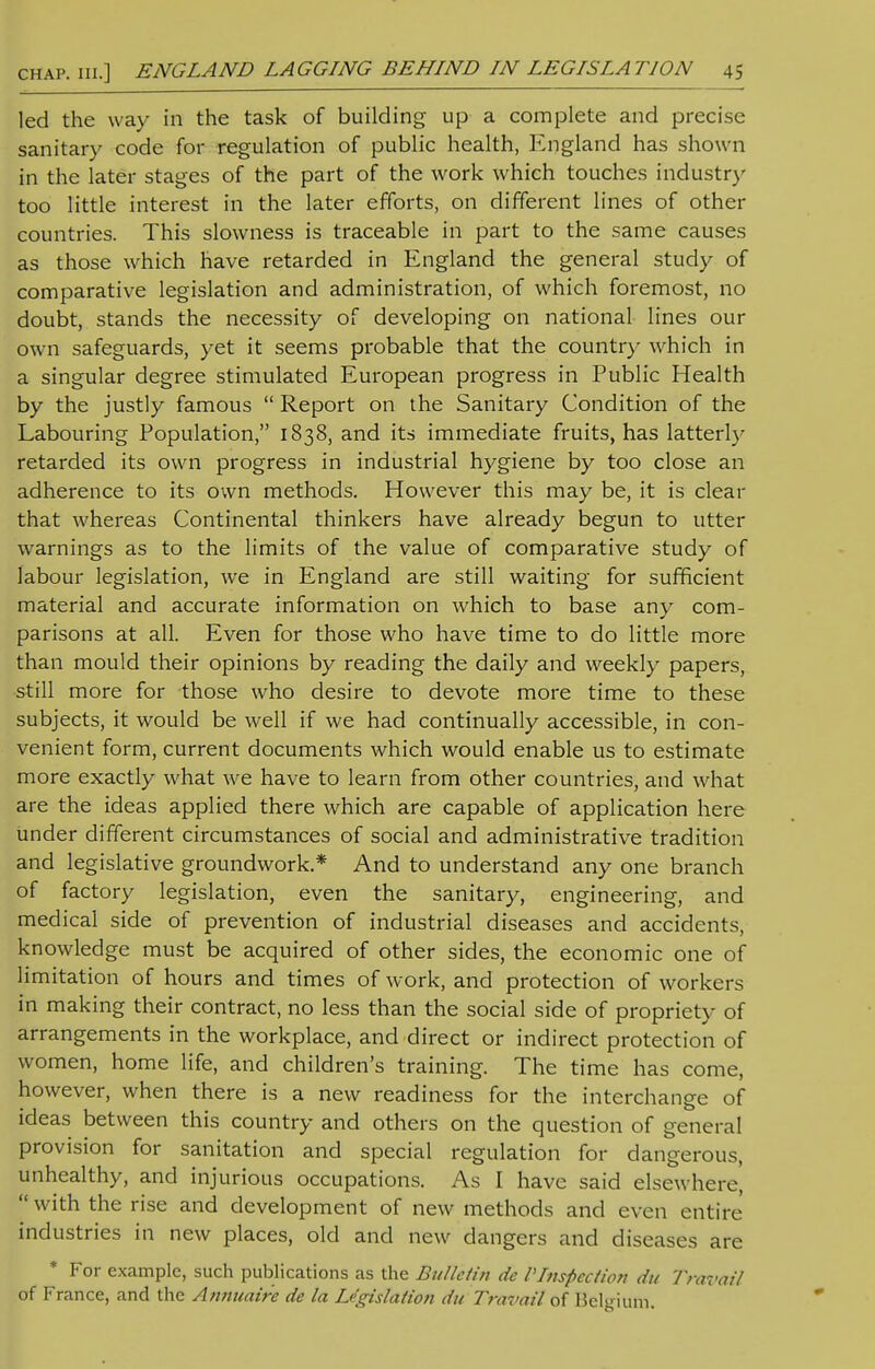 led the way in the task of building up a complete and precise sanitary code for regulation of public health, England has shown in the later stages of the part of the work which touches industry too little interest in the later efforts, on different lines of other countries. This slowness is traceable in part to the same causes as those which have retarded in England the general study of comparative legislation and administration, of which foremost, no doubt, stands the necessity of developing on national lines our own safeguards, yet it seems probable that the country which in a singular degree stimulated European progress in Public Health by the justly famous  Report on the Sanitary Condition of the Labouring Population, 1838, and its immediate fruits, has latterly retarded its own progress in industrial hygiene by too close an adherence to its own methods. However this may be, it is clear that whereas Continental thinkers have already begun to utter warnings as to the limits of the value of comparative study of labour legislation, we in England are still waiting for sufficient material and accurate information on which to base any com- parisons at all. Even for those who have time to do little more than mould their opinions by reading the daily and weekly papers, still more for those who desire to devote more time to these subjects, it would be well if we had continually accessible, in con- venient form, current documents which would enable us to estimate more exactly what we have to learn from other countries, and what are the ideas applied there which are capable of application here under different circumstances of social and administrative tradition and legislative groundwork.* And to understand any one branch of factory legislation, even the sanitary, engineering, and medical side of prevention of industrial diseases and accidents, knowledge must be acquired of other sides, the economic one of limitation of hours and times of work, and protection of workers in making their contract, no less than the social side of propriety of arrangements in the workplace, and direct or indirect protection of women, home life, and children's training. The time has come, however, when there is a new readiness for the interchange of ideas between this country and others on the question of general provision for sanitation and special regulation for dangerous, unhealthy, and injurious occupations. As I have said elsewhere,  with the rise and development of new methods and even entire industries in new places, old and new dangers and diseases are * For example, such publications as the Bulletin de VInspection du Travail of France, and the Annuaire de la Legislation du Travail of Belgium.