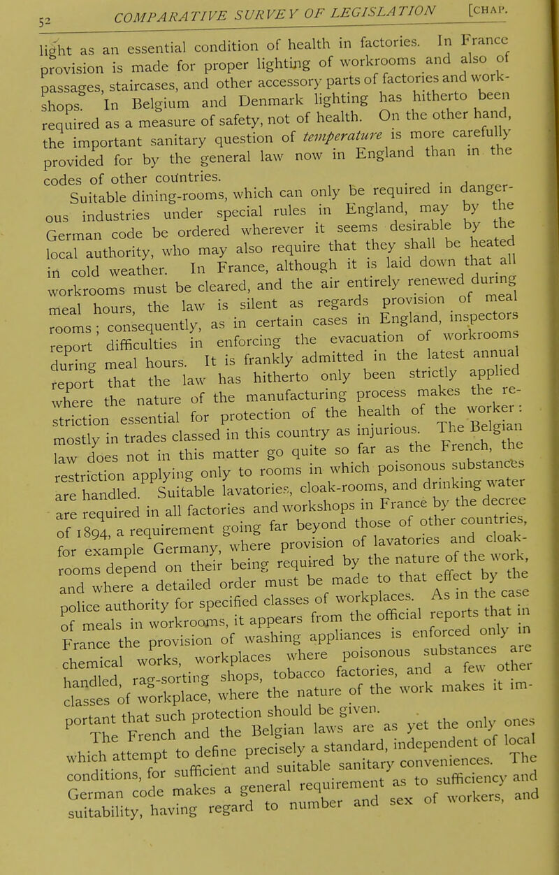 light as an essential condition of health in factories. In France provision is made for proper lighting of workrooms and also of passages, staircases, and other accessory parts of factories and work- shops In Belgium and Denmark lighting has hitherto been required as a measure of safety, not of health. On the other hand, the important sanitary question of temperature is more carefully provided for by the general law now in England than in the codes of other countries. .... Suitable dining-rooms, which can only be required in danger- ous industries under special rules in England, may by the German code be ordered wherever it seems desirable by the ^authority, who may also require that they shall be heated in cold weather. In France, although it is laid down that all workrooms must be cleared, and the air entirely «newed during meal hours, the law is silent as regards provision of « rooms; consequently, as in certain cases in England, ^pectors report difficulties in enforcing the evacuation o workroom during meal hours. It is frankly admitted in the latest annual report that the law has hitherto only been strictly applied where the nature of the manufacturing process makes the re- Vt Son essential for protection of the health of the worker: mostly in trades classed in this country as U™* »» law does not in this matter go quite so far as the French, the eviction applying only to rooms in which poisonous substances rehandled.^uitable lavatories, cloak-rooms.and drmkmg wa are required in all factories and workshops in France by the decree of ,894 a requirement going far beyond those of °*er countries, fnr example Germany, where provision of lavatories and cloak- ZZZndon their being required by the nature of the work and where a detailed order must be made to that effect by the nohce authority for specified classes of workplaces. As in the case ofmUs iworkrooms, it appears from the official reports tha m conditions, for surhc lent irement as to sufficiency and German code makes a general requir workers, and suitability, having regard to number and sex